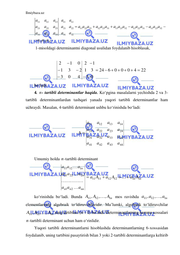 Ilmiybaza.uz 
 
11
12
13
11
12
21
22
23
21
22
11
22
33
12
23
31
13
21
32
13
22
31
11
23
32
31
32
33
31
32
12
21
33 .
а
а
а
а
а
а
а
а
а
а
а а а
а а а
а а а
а а а
а а а
а
а
а
а
а
а а а







 
 1-misoldagi determinantni diagonal usulidan foydalanib hisoblasak, 
 
22
4
0
0
0
6
24
0
3
1
3
1
2
4
0
3
2
3
1
0
1
2













 
bo‘ladi. 
4. n- tartibli determinantlar haqida. Ko‘pgina masalalarni yechishda 2 va 3-
tartibli determinantlardan tashqari yanada yuqori tartibli determinantlar ham 
uchraydi. Masalan, 4-tartibli determinant ushbu ko‘rinishda bo‘ladi: 
 
44
43
42
41
34
33
32
31
24
23
22
21
14
13
12
11
a
a
a
a
a
a
a
a
a
a
a
a
a
a
a
a
 
 
 
Umumiy holda n-tartibli determinant    
n
n
nn
n
n
n
n
a A
a A
A
a
a
a
a
a
a
a
a
a
a
1
1
12
12
11
11
2
1
2
22
21
1
12
11










 
ko‘rinishda bo‘ladi. Bunda 
A n
A
A
1
12
11
,
,
,

 mos ravishda 
a n
a
a
1
12
11
,
,
,

 
elementlarning algebraik to‘ldiruvchilaridir. Ma’lumki, algebraik to‘ldiruvchilar 
A n
A
A
1
12
11
,
,
,

 ning tartiblari 
(  )1
n
 bo‘ladi. Determinantlarning hamma xossalari 
n-tartibli determinant uchun ham o‘rinlidir.  
Yuqori tartibli determinantlarni hisoblashda determinantlarning 6-xossasidan 
foydalanib, uning tartibini pasaytirish bilan 3 yoki 2-tartibli determinantlarga keltirib 
