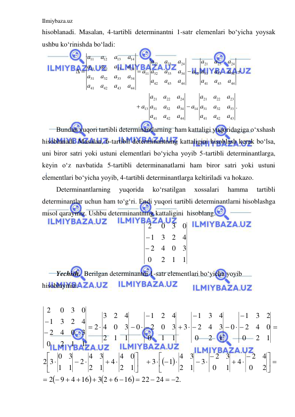 Ilmiybaza.uz 
 
hisoblanadi. Masalan, 4-tartibli determinantni 1-satr elemenlari bo‘yicha yoysak 
ushbu ko‘rinishda bo‘ladi: 
11
12
13
14
22
23
24
21
23
24
21
22
23
24
11
32
33
34
12
31
33
34
31
32
33
34
42
43
44
41
43
44
41
42
43
44
21
22
24
21
22
23
13
31
32
34
14
31
32
33
41
42
44
41
42
43
.
a
a
a
a
a
a
a
a
a
a
a
a
a
a
a
a
a
a
a
a
a
a
a
a
a
a
a
a
a
a
a
a
a
a
a
a
a
a
a
a
a
a
a
a
a
a
a
a
a
a
a
a
a
a
a
a
 





 
Bundan yuqori tartibli determinantlarning  ham kattaligi yuqoridagiga o‘xshash 
hisoblanadi. Masalan, 6-tartibli determinantning kattaligini hisoblash kerak bo‘lsa, 
uni biror satri yoki ustuni elementlari bo‘yicha yoyib 5-tartibli determinantlarga, 
keyin o‘z navbatida 5-tartibli determinanatlarni ham biror satri yoki ustuni 
elementlari bo‘yicha yoyib, 4-tartibli determinantlarga keltiriladi va hokazo.  
Determinantlarning 
yuqorida 
ko‘rsatilgan 
xossalari 
hamma 
tartibli 
determinantlar uchun ham to‘g‘ri. Endi yuqori tartibli determinantlarni hisoblashga 
misol qaraymiz. Ushbu determinantning kattaligini  hisoblang. 
1
1
2
0
3
0
4
2
4
2
3
1
0
3
0
2


 
Yechish.  Berilgan determinantni 1-satr elementlari bo‘yicha yoyib 
hisoblaymiz: 
                  






.2
24
22
16
6
3 2
16
4
9
2
2
0
4
2
4
1
0
3
2
3
1
2
3
4
1
3
1
2
0
4 4
1
2
3
2 4
1
1
3
3 0
2
1
2
0
0
4
2
2
3
1
0
1
2
0
3
4
2
4
3
1
3
1
1
0
3
0
2
4
2
1
0
1
1
2
3
0
4
4
2
3
2
1
1
2
0
3
0
4
2
4
2
3
1
0
3
0
2
 









 





 

  


 


















 








 
