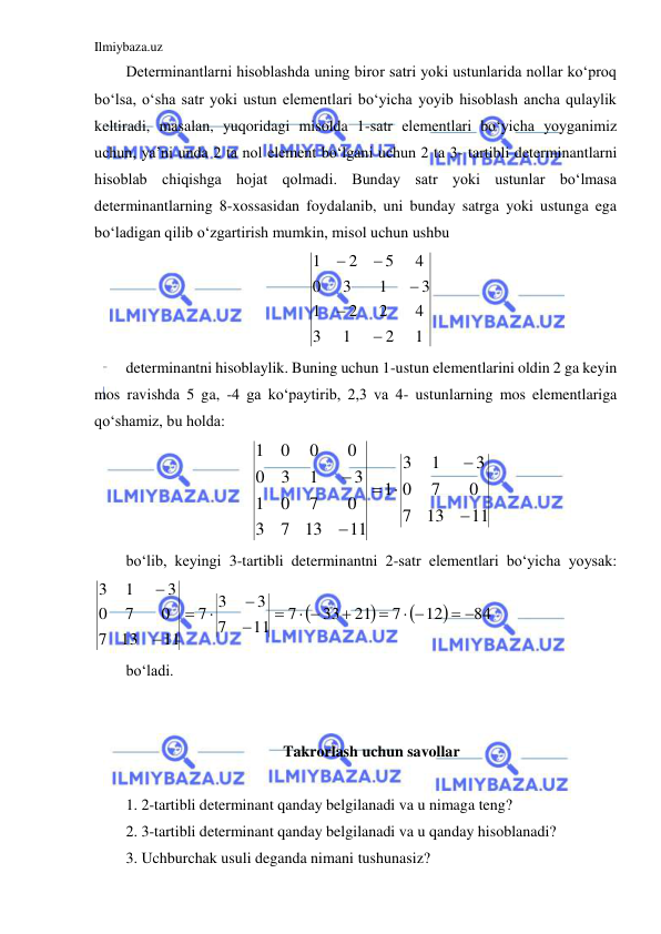 Ilmiybaza.uz 
 
Determinantlarni hisoblashda uning biror satri yoki ustunlarida nollar ko‘proq 
bo‘lsa, o‘sha satr yoki ustun elementlari bo‘yicha yoyib hisoblash ancha qulaylik 
keltiradi, masalan, yuqoridagi misolda 1-satr elementlari bo‘yicha yoyganimiz 
uchun, ya’ni unda 2 ta nol element bo‘lgani uchun 2 ta 3- tartibli determinantlarni 
hisoblab chiqishga hojat qolmadi. Bunday satr yoki ustunlar bo‘lmasa 
determinantlarning 8-xossasidan foydalanib, uni bunday satrga yoki ustunga ega 
bo‘ladigan qilib o‘zgartirish mumkin, misol uchun ushbu 
1
2
1
3
4
2
2
1
3
1
3
0
4
5
2
1





 
determinantni hisoblaylik. Buning uchun 1-ustun elementlarini oldin 2 ga keyin 
mos ravishda 5 ga, -4 ga ko‘paytirib, 2,3 va 4- ustunlarning mos elementlariga 
qo‘shamiz, bu holda:  
11
13
7
0
7
0
3
1
3
1
11
13
7
3
0
7
0
1
3
1
3
0
0
0
0
1






 
bo‘lib, keyingi 3-tartibli determinantni 2-satr elementlari bo‘yicha yoysak:            




84
12
7
21
33
7
11
7
3
3
7
11
13
7
0
7
0
3
1
3
 
 


 







 
bo‘ladi.  
 
 
Takrorlash uchun savollar 
 
1. 2-tartibli determinant qanday belgilanadi va u nimaga teng? 
2. 3-tartibli determinant qanday belgilanadi va u qanday hisoblanadi? 
3. Uchburchak usuli deganda nimani tushunasiz? 
