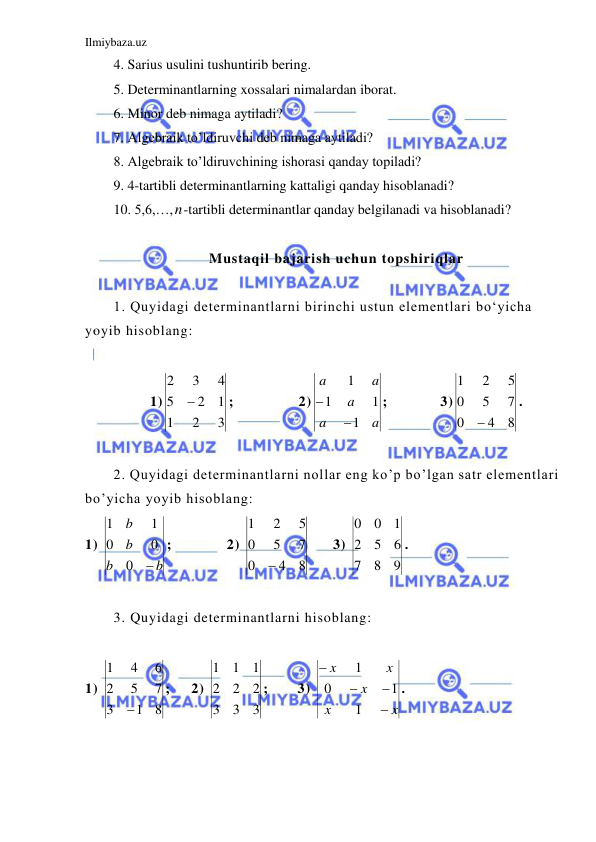 Ilmiybaza.uz 
 
4. Sarius usulini tushuntirib bering. 
5. Determinantlarning xossalari nimalardan iborat. 
6. Minor deb nimaga aytiladi? 
7. Algebraik to’ldiruvchi deb nimaga aytiladi? 
8. Algebraik to’ldiruvchining ishorasi qanday topiladi? 
9. 4-tartibli determinantlarning kattaligi qanday hisoblanadi? 
10. 5,6,…,n-tartibli determinantlar qanday belgilanadi va hisoblanadi? 
  
 
Mustaqil bajarish uchun topshiriqlar 
 
1. Quyidagi determinantlarni birinchi ustun elementlari bo‘yicha 
yoyib hisoblang: 
 
1)
3
2
1
1
2
5
4
3
2

;  
 
2)
a
a
a
a
a
1
1
1
1


;   
3)
8
4
0
7
5
0
5
2
1

. 
 
2. Quyidagi determinantlarni nollar eng ko’p bo’lgan satr elementlari 
bo’yicha yoyib hisoblang:  
1) 
b
b
b
b

0
0
0
1
1
; 
 
2) 
8
4
0
7
5
0
5
2
1

 
3) 
9
8
7
6
5
2
1
0
0
. 
 
3. Quyidagi determinantlarni hisoblang: 
 
1) 
8
1
3
7
5
2
6
4
1

;   2) 
3
3
3
2
2
2
1
1
1
; 
3) 
x
x
x
x
x




1
1
0
1
.  
 
 
