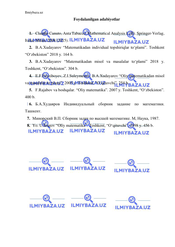 Ilmiybaza.uz 
 
Foydalanilgan adabiyotlar 
 
1. Claudio Canuto, Anta Tabacco. Mathematical Analysis I, (II). Springer-Verlag, 
Italia, Milan, 2008 (2015). 
2. B.A.Xudayarov “Matematikadan individual topshiriqlar to‘plami”. Toshkent 
“O‘zbekiston” 2018 y. 164 b. 
3. B.A.Xudayarov “Matematikadan misol va masalalar to‘plami” 2018 y. 
Toshkent, “O‘zbekiston”. 304 b. 
4. E.F.Fayziboyev, Z.I.Suleymenov, B.A.Xudayarov “Oliy matematikadan misol 
va masalalar to‘plami”. 2005 y. Toshkent, “O‘qituvchi”. 254 b. 
5. F.Rajabov va boshqalar. “Oliy matematika”. 2007 y. Toshkent, “O‘zbekiston”. 
400 b. 
6. Б.A.Худаяров Индивидуальный сборник задание по математики. 
Ташкент.  
7. Минорский В.П. Сборник задач по высшей математике. М, Наука, 1987. 
8. Yo. U.Soatov “Oliy matematika”. Toshkent, “O‘qituvchi”, 1998 y. 456 b.  
 
 
