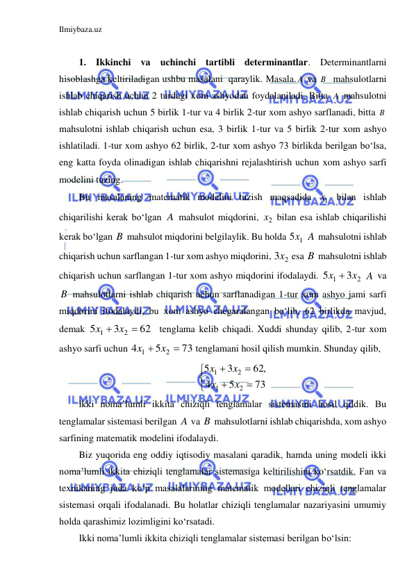 Ilmiybaza.uz 
 
 
1. Ikkinchi va uchinchi tartibli determinantlar. Determinantlarni 
hisoblashga keltiriladigan ushbu masalani  qaraylik. Masala. A va B   mahsulotlarni 
ishlab chiqarish uchun 2 turdagi xom ashyodan foydalaniladi. Bitta A  mahsulotni 
ishlab chiqarish uchun 5 birlik 1-tur va 4 birlik 2-tur xom ashyo sarflanadi, bitta B  
mahsulotni ishlab chiqarish uchun esa, 3 birlik 1-tur va 5 birlik 2-tur xom ashyo 
ishlatiladi. 1-tur xom ashyo 62 birlik, 2-tur xom ashyo 73 birlikda berilgan bo‘lsa, 
eng katta foyda olinadigan ishlab chiqarishni rejalashtirish uchun xom ashyo sarfi 
modelini tuzing. 
Bu masalaning matematik modelini tuzish maqsadida 
1x  bilan ishlab 
chiqarilishi kerak bo‘lgan A mahsulot miqdorini, 
2x  bilan esa ishlab chiqarilishi 
kerak bo‘lgan B  mahsulot miqdorini belgilaylik. Bu holda 
1
5x  A mahsulotni ishlab 
chiqarish uchun sarflangan 1-tur xom ashyo miqdorini, 
2
3x  esa B  mahsulotni ishlab 
chiqarish uchun sarflangan 1-tur xom ashyo miqdorini ifodalaydi. 
2
1
3
5
x  x
 A va 
B  mahsulotlarni ishlab chiqarish uchun sarflanadigan 1-tur xom ashyo jami sarfi 
miqdorini ifodalaydi, bu xom ashyo chegaralangan bo‘lib, 62 birlikda mavjud, 
demak 
62
3
5
2
1
x  x 
  tenglama kelib chiqadi. Xuddi shunday qilib, 2-tur xom 
ashyo sarfi uchun 
73
5
4
2
1
x  x 
 tenglamani hosil qilish mumkin. Shunday qilib, 







73
5
4
62,
3
5
2
1
2
1
x
x
x
x
 
ikki noma’lumli ikkita chiziqli tenglamalar sistemasini hosil qildik. Bu 
tenglamalar sistemasi berilgan A va B  mahsulotlarni ishlab chiqarishda, xom ashyo 
sarfining matematik modelini ifodalaydi. 
Biz yuqorida eng oddiy iqtisodiy masalani qaradik, hamda uning modeli ikki 
noma’lumli ikkita chiziqli tenglamalar sistemasiga keltirilishini ko‘rsatdik. Fan va 
texnikaning juda ko‘p masalalarining matematik modellari chiziqli tenglamalar 
sistemasi orqali ifodalanadi. Bu holatlar chiziqli tenglamalar nazariyasini umumiy 
holda qarashimiz lozimligini ko‘rsatadi. 
Ikki noma’lumli ikkita chiziqli tenglamalar sistemasi berilgan bo‘lsin: 
