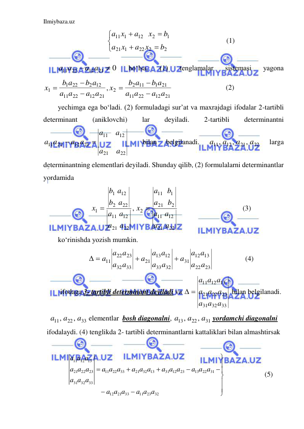 Ilmiybaza.uz 
 







2
2
22
1
21
1
2
12
1
11
b
x
a
x
a
b
x
a
x
a
                               (1) 
0
21
12
11 22


a a
a a
 
bo‘lsa, 
(1) 
tenglamalar 
sistemasi 
yagona
21
12
22
11
21
1
11
2
2
21
12
22
11
2 12
22
1
1
,
a a
a
a
b a
b a
x
a a
a
a
b a
b a
x






                              (2) 
yechimga ega bo‘ladi. (2) formuladagi sur’at va maxrajdagi ifodalar 2-tartibli 
determinant 
(aniklovchi) 
lar 
deyiladi. 
2-tartibli 
determinantni 
22
21
12
11
21
12
22
11
a
a
a
a
a a
a a


 
bilan 
belgilanadi. 
22
21
12
11
,
,
,
a
a
a
a
 
larga 
determinantning elementlari deyiladi. Shunday qilib, (2) formulalarni determinantlar 
yordamida  
22
21
12
11
2
21
1
11
2
22
21
12
11
22
2
12
1
1
,
a
a
a
a
b
a
b
a
x
a
a
a
a
a
b
a
b
x


                                    (3) 
ko‘rinishda yozish mumkin. 
23
22
13
12
31
32
33
12
13
21
33
32
23
22
11
a
a
a a
a
a
a
a a
a
a
a
a a
a


 
                  (4) 
ifodaga 3- tartibli determinant deyiladi va 
33
32
31
23
22
21
13
12
11
a a
a
a a
a
a a
a
 
 bilan belgilanadi. 
33
22
11
,
,
a
a
a
 elementlar  bosh diagonalni, 
31
22
13
,
,
a
a
a
 yordamchi diagonalni 
ifodalaydi. (4) tenglikda 2- tartibli determinantlarni kattaliklari bilan almashtirsak  
 
11 12
13
21
22
23
11
22
33
21
32
13
31 12
23
13
22
31
31
32
33
12
21
33
11
23
32
(5)
a a a
a a a
a a a
a a a
a a a
a a a
a a a
a a a
а а а












 
