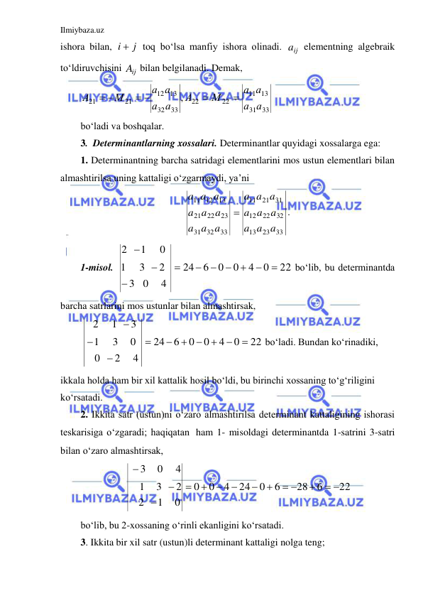 Ilmiybaza.uz 
 
ishora bilan, 
i  j
 toq bo‘lsa manfiy ishora olinadi. 
ij
a  elementning algebraik 
to‘ldiruvchisini 
ij
A  bilan belgilanadi. Demak,  
33
31
13
11
22
22
33
32
13
12
21
21
,
а
а
а а
М
А
а
а
а а
М
А


 
 
 
bo‘ladi va boshqalar. 
3.  Determinantlarning xossalari. Determinantlar quyidagi xossalarga ega: 
1. Determinantning barcha satridagi elementlarini mos ustun elementlari bilan 
almashtirilsa uning kattaligi o‘zgarmaydi, ya’ni 
33
23
13
32
22
12
31
21
11
33
32
31
23
22
21
13
12
11
a a
a
a a
a
a a
a
a a
a
a a
a
a a
a

. 
1-misol. 
22
0
4
0
0
6
24
4
0
3
2
3
1
0
1
2










 bo‘lib, bu determinantda 
barcha satrlarini mos ustunlar bilan almashtirsak, 
22
0
4
0
0
6
24
4
2
0
0
3
1
3
1
2










 bo‘ladi. Bundan ko‘rinadiki, 
ikkala holda ham bir xil kattalik hosil bo‘ldi, bu birinchi xossaning to‘g‘riligini 
ko‘rsatadi. 
2. Ikkita satr (ustun)ni o‘zaro almashtirilsa determinant kattaligining ishorasi 
teskarisiga o‘zgaradi; haqiqatan ham 1- misoldagi determinantda 1-satrini 3-satri 
bilan o‘zaro almashtirsak,  
22
6
28
6
0
24
4
0
0
0
1
2
2
3
1
4
0
3
 

 









 
bo‘lib, bu 2-xossaning o‘rinli ekanligini ko‘rsatadi. 
3. Ikkita bir xil satr (ustun)li determinant kattaligi nolga teng; 
