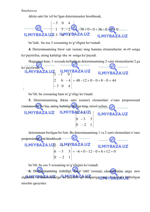 Ilmiybaza.uz 
 
ikkita satri bir xil bo‘lgan determinantni hisoblasak, 
0
0
0
36
0
0
36
4
0
3
2
3
1
4
0
3











 
bo‘ladi,  bu esa 3-xossaning to‘g‘riligini ko‘rsatadi 
4. Determinantning biror satr (ustun) ning hamma elementlarini m0 songa 
ko‘paytirilsa, uning kattaligi shu m songa ko‘payadi. 
Haqiqatan ham, 1-xossada keltirilgan determinantning 2-satri elementlarini 2 ga 
ko‘paytirsak,  
44
0
8
0
0
12
48
4
0
3
4
6
2
0
1
2










 
bo‘lib, bu xossaning ham to‘g‘riligi ko‘rinadi. 
5. Determinantning ikkita satri (ustuni) elementlari o‘zaro proporsional 
(mutanosib)  bo‘lsa, uning kattaligi no‘lga teng, misol uchun, 
1
2
0
3
3
6
1
1
2



 
determinant berilgan bo‘lsin. Bu determinantning 1 va 2-satri elementlari o‘zaro 
proporsional, uni hisoblasak 
0
12
6
0
12
0
6
1
2
0
3
3
6
1
1
2





 




 
bo‘lib, bu esa 5-xossaning to‘g‘riligini ko‘rsatadi. 
6. Determinantning kattaligi, biror satri (ustuni) elementlarini unga mos 
algebraik to‘ldiruvchilariga ko‘paytirib qo‘shilganiga teng. 1-xossada keltirilgan 
misolni qaraymiz: 
