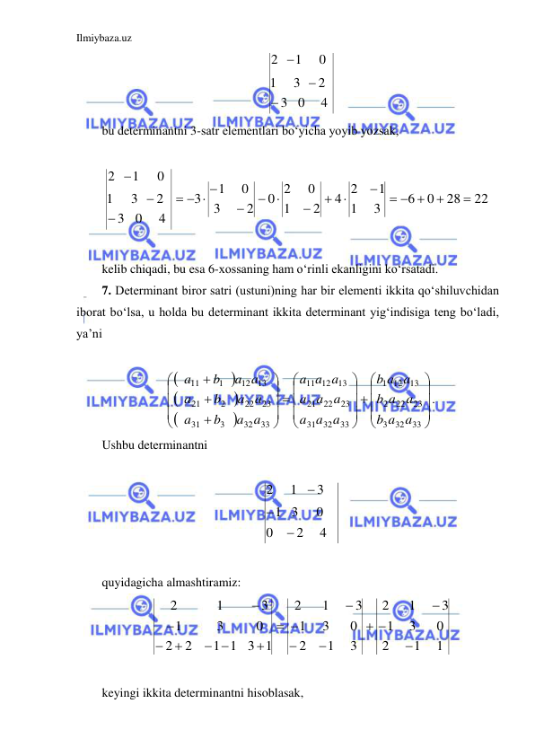 Ilmiybaza.uz 
 
4
0
3
2
3
1
0
1
2



 
bu determinantni 3-satr elementlari bo‘yicha yoyib yozsak,  
 
22
28
0
6
3
1
1
4 2
2
1
0
0 2
2
3
0
1
3
4
0
3
2
3
1
0
1
2


  







  




 
 
kelib chiqadi, bu esa 6-xossaning ham o‘rinli ekanligini ko‘rsatadi. 
7. Determinant biror satri (ustuni)ning har bir elementi ikkita qo‘shiluvchidan 
iborat bo‘lsa, u holda bu determinant ikkita determinant yig‘indisiga teng bo‘ladi, 
ya’ni 
 









































33
32
3
23
22
2
13
12
1
33
32
31
23
22
21
13
12
11
33
32
3
31
23
22
2
21
13
12
1
11
a a
b
a a
b
a a
b
a a
a
a a
a
a a
a
a a
b
a
a a
b
a
a a
b
a
. 
Ushbu determinantni  
 
4
2
0
0
3
1
3
1
2



 
 
quyidagicha almashtiramiz: 
1
1
2
0
3
1
3
1
2
3
1
2
0
3
1
3
1
2
3 1
1 1
2
2
0
3
1
3
1
2










 




 
 
keyingi ikkita determinantni hisoblasak, 
