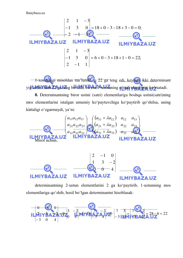 Ilmiybaza.uz 
 
;0
0
3
3 18
0
18
3
1
2
0
3
1
3
1
2











 
22;
0
18 1
3
0
6
1
1
2
0
3
1
3
1
2

 







 
1-xossadagi misoldan ma’lumki, u 22 ga teng edi, keyingi ikki determinant 
yig‘indisi ham 22 ga teng bo‘ladi, bu esa 7-xossaning o‘rinli ekanligini ko‘rsatadi.  
8. Determinantning biror ustini (satri) elementlariga boshqa ustini(satri)ning 
mos elementlarini istalgan umumiy ko‘paytuvchiga ko‘paytirib qo‘shilsa, uning 
kattaligi o‘zgarmaydi, ya’ni: 






























33
32
32
31
23
22
22
21
13
12
12
11
33
32
31
23
22
21
13
12
11
a
a
a
a
a
a
a
a
a
a
a
a
a a
a
a a
a
a a
a



. 
Misol uchun,  
 
4
0
3
2
3
1
0
1
2



 
 
determinantning 2-ustun elementlarini 2 ga ko‘paytirib, 1-ustunning mos 
elementlariga qo‘shib, hosil bo‘lgan determinantni hisoblasak: 
 


22
6
28
4
3
2
7
0
3
3
7
0
4
3
2
7
1
4
0
2
3
0
4
0
3
2
3
7
0
1
0






 




 






 
 
