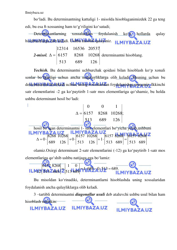 Ilmiybaza.uz 
 
bo‘ladi. Bu determinantning kattaligi 1- misolda hisoblaganimizdek 22 ga teng 
edi, bu esa 8-xossaning ham to‘g‘riligini ko‘satadi; 
Determinantlarning 
xossalaridan 
foydalanish 
ko‘p 
hollarda 
qulay 
hisoblashlarga olib keladi. Ushbu misolni qaraymiz. 
2-misol. 
126
10268
20537
689
8268
16536
513
6157
12314
 
 determinantni hisoblang. 
Yechish. Bu determinantni uchburchak qoidasi bilan hisoblash ko‘p xonali 
sonlar bo‘lganligi uchun ancha noqulayliklarga olib keladi. Shuning uchun bu 
determinantni hisoblash uchun, uning xossalaridan foydalanishga urinamiz. Ikkinchi 
satr elementlarini -2 ga ko‘paytirib 1-satr mos elementlariga qo‘shamiz, bu holda 
ushbu determinant hosil bo‘ladi: 
;
126
10268
1
689
8268
0
513
6157
0
 
 
hosil bo‘lgan determinantni 1- satr elementlari bo‘yicha yoyib,ushbuni  
 
8268 10268
6157 10268
6157 8268
6157 8268
0
0
1
689
126
513
126
513
689
513
689
 

 
 

 
olamiz.Oxirgi determinant 2-satr elementlarini (-12) ga ko‘paytirib 1-satr mos 
elementlariga qo‘shib ushbu natijaga ega bo‘lamiz: 
6157 8268
1
0
1 689
0 513
689.
12 513
689
 513 689
 
 


 
Bu misoldan ko‘rinadiki, determinantlarni hisoblashda uning xossalaridan 
foydalanish ancha qulayliklarga olib keladi. 
3 –tartibli determinantni diagonallar usuli deb ataluvchi ushbu usul bilan ham 
hisoblash mumkin: 
 
