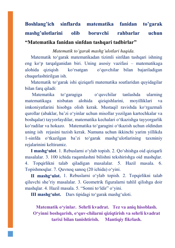  
Boshlang’ich 
sinflarda 
matematika 
fanidan 
to’garak  
mashg’ulotlarini 
olib 
boruvchi 
rahbarlar 
uchun 
“Matematika fanidan sinfdan tashqari tadbirlar” 
Matematik to‘garak mashg’ulotlari haqida. 
Matematik to‘garak matematikadan tizimli sinfdan tashqari ishning 
eng ko‘p tarqalganidan biri. Uning asosiy vazifasi – matematikaga 
alohida qiziqish  ko‘rsatgan  o‘quvchilar bilan bajariladigan 
chuqurlashtirilgan ish. 
Matematik to‘garak ishi qiziqarli matematika soatlaridan quyidagilar 
bilan farq qiladi: 
 Matematika 
to‘garagiga 
 
o‘quvchilar 
tanlashda 
ularning 
matematikaga 
nisbatan 
alohida 
qiziqishlarini, 
moyilliklari 
va 
imkoniyatlarini hisobga olish kerak. Mustaqil ravishda ko‘rgazmali 
qurollar (abaklar, ba’zi o‘yinlar uchun misollar yozilgan kartochkalar va 
boshqalar) tayyorlaydilar, matematika kechalari o‘tkazishga tayyorgarlik  
ko‘radilar va hokazo.   Matematika to‘garagini o‘tkazish uchun oldindan 
uning ish  rejasini tuzish kerak. Namuna uchun ikkinchi yarim yillikda 
1-sinfda o‘tkazilgan ba’zi to‘garak mashg‘ulotlarining taxminiy  
rejalarinini keltiramiz. 
I mashg‘ulot. 1. Rebuslarni o‘ylab topish. 2. Qo‘shishga oid qiziqarli 
masalalar. 3. 100 ichida raqamlashni bilishni tekshirishga oid mashqlar. 
4. Тopqirlikni talab qiladigan masalalar. 5. Hazil masala. 6. 
Тopishmoqlar. 7. Quvnoq sanoq (20 ichida) o‘yini. 
II mashg‘ulot. 1. Rebuslarni o‘ylab topish. 2. Тopqirlikni talab 
qiluvchi she’riy masalalar. 3. Geometrik figuralarni tahlil qilishga doir 
mashqlar. 4. Hazil masala. 5. “Sonni to‘ldir” o‘yini. 
III mashg‘ulot.    Dars tipidagi to‘garak mashg‘uloti.  
 
Matematik o‘yinlar.  Sehrli kvadrat.   Тez va aniq hisoblash.    
O‘yinni boshqarish, o‘quv-chilarni qiziqtirish va sehrli kvadrat 
tarixi bilan tanishtirish.     Mantiqiy fikrlash. 
  
 
