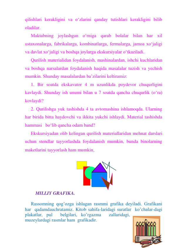 qilishlari kerakligini va o‘zlarini qanday tutishlari kerakligini bilib 
oladilar. 
Maktabning joylashgan o‘rniga qarab bolalar bilan har xil 
ustaxonalarga, fabrikalarga, kombinatlarga, fermalarga, jamoa xo‘jaligi 
va davlat xo‘jaligi va boshqa joylarga ekskursiyalar o‘tkaziladi. 
Qurilish materialidan foydalanish, mashinalardan, ishchi kuchlaridan 
va boshqa narsalardan foydalanish haqida masalalar tuzish va yechish 
mumkin. Shunday masalalardan ba’zilarini keltiramiz: 
1. Bir soatda ekskavator 4 m uzunlikda poydevor chuqurligini 
kavlaydi. Shunday ish unumi bilan u 7 soatda qancha chuqurlik (o‘ra) 
kovlaydi? 
2. Qurilishga yuk tashishda 4 ta avtomashina ishlamoqda. Ularning 
har birida bitta haydovchi va ikkita yukchi ishlaydi. Material tashishda 
hammasi   bo‘lib qancha odam band? 
Ekskursiyadan olib kelingan qurilish materiallaridan mehnat darslari 
uchun stendlar tayyorlashda foydalanish mumkin, bunda binolarning 
maketlarini tayyorlash ham mumkin. 
 
 
 
MILLIY GRAFIKA. 
 
Rassomning qog’ozga ishlagan rasmmi grafika deyiladi. Grafikani 
har  qadamdauchratamiz. Kitob sahifa-laridagi suratlar  ko’chalar-dagi 
plakatlar, pul  belgilari, ko’rgazma  zallaridagi, 
muzeylardagi rasmlar ham  grafikadir. 
