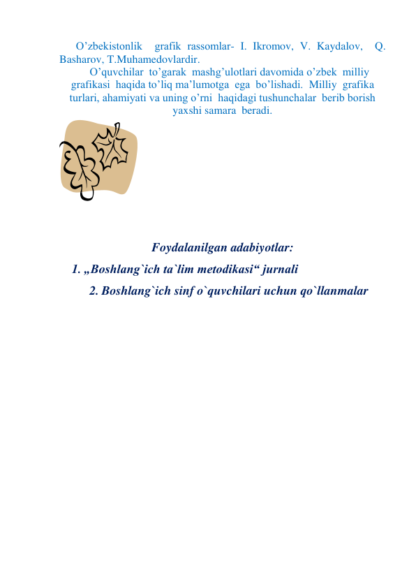  O’zbekistonlik  grafik rassomlar- I. Ikromov, V. Kaydalov,  Q. 
Basharov, T.Muhamedovlardir.  
O’quvchilar  to’garak  mashg’ulotlari davomida o’zbek  milliy 
grafikasi  haqida to’liq ma’lumotga  ega  bo’lishadi.  Milliy  grafika  
turlari, ahamiyati va uning o’rni  haqidagi tushunchalar  berib borish  
yaxshi samara  beradi. 
 
 
 
 
 
 
Foydalanilgan adabiyotlar: 
1. „Boshlang`ich ta`lim metodikasi“ jurnali 
2. Boshlang`ich sinf o`quvchilari uchun qo`llanmalar 
 
 
 
