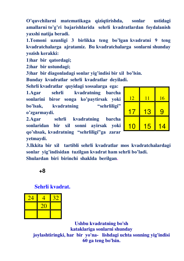 O’quvchilarni matematikaga qiziqtirishda,  sonlar  ustidagi  
amallarni to’g’ri  bajarishlarida   sehrli  kvadratlardan  foydalanish  
yaxshi natija beradi. 
1.Tomoni  uzunligi  3  birlikka  teng  bo’lgan kvadratni  9  teng  
kvadratchalarga  ajratamiz.  Bu kvadratchalarga  sonlarni shunday 
yozish kerakki:  
1)har  bir  qatordagi; 
2)har  bir ustundagi; 
3)har  bir diagonladagi sonlar yig’indisi bir xil  bo’lsin. 
Bunday  kvadratlar  sehrli  kvadratlar  deyiladi.   
Sehrli kvadratlar  quyidagi xossalarga  ega: 
1. Agar 
 
sehrli 
 
kvadratning 
barcha  
sonlarini  biror  songa  ko’paytirsak  yoki  
bo’lsak, 
kvadratning 
 
“sehrliligi”  
o’zgarmaydi. 
2. Agar 
 
sehrli 
kvadratning 
barcha  
sonlaridan  bir  xil  sonni  ayirsak  yoki  
qo’shsak, kvadratning  “sehrliligi”ga  zarar  
yetmaydi. 
3. Ikkita bir xil  tartibli sehrli kvadratlar mos kvadratchalardagi 
sonlar  yig’indisidan  tuzilgan kvadrat ham sehrli bo’ladi.   
Shulardan  biri  birinchi  shaklda  berilgan.   
  
   +8     
 
 Sehrli kvadrat. 
 
 
 
 
 
Ushbu kvadratning bo'sh 
kataklariga sonlarni shunday 
joylashtiringki, har  bir  yo'na-   lishdagi uchta sonning yig'indisi 
60 ga teng bo'lsin. 
12 
11 
16 
17 
13 
9 
10 
15 14 
24 
4 
32 
      20 
 
      
 
