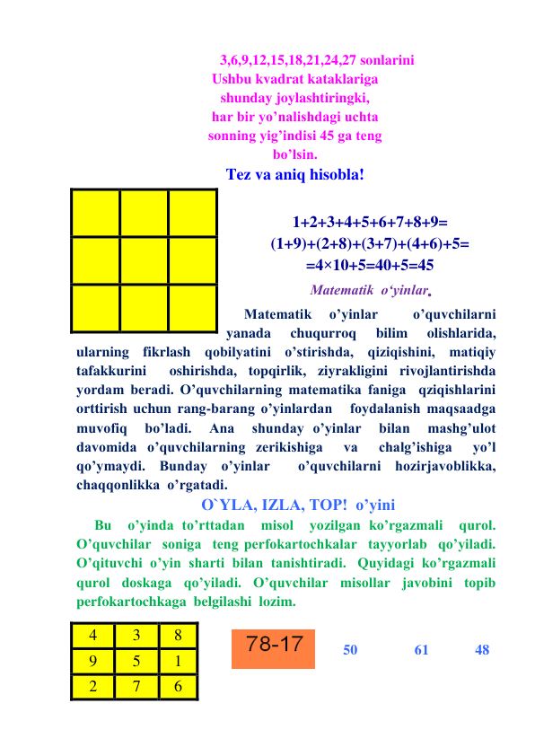            3,6,9,12,15,18,21,24,27 sonlarini 
Ushbu kvadrat kataklariga 
shunday joylashtiringki, 
har bir yo’nalishdagi uchta 
sonning yig’indisi 45 ga teng 
bo’lsin. 
Tez va aniq hisobla! 
 
1+2+3+4+5+6+7+8+9= 
(1+9)+(2+8)+(3+7)+(4+6)+5= 
=4×10+5=40+5=45 
 Matematik  o‘yinlar. 
Matematik 
o’yinlar 
 
o’quvchilarni  
yanada  chuqurroq  bilim  olishlarida, 
ularning fikrlash qobilyatini o’stirishda, qiziqishini, matiqiy  
tafakkurini  oshirishda, topqirlik, ziyrakligini rivojlantirishda 
yordam beradi. O’quvchilarning matematika faniga  qziqishlarini 
orttirish uchun rang-barang o’yinlardan   foydalanish maqsaadga  
muvofiq  bo’ladi.  Ana  shunday o’yinlar  bilan  mashg’ulot  
davomida o’quvchilarning zerikishiga  va  chalg’ishiga  yo’l 
qo’ymaydi. Bunday o’yinlar  o’quvchilarni hozirjavoblikka, 
chaqqonlikka  o’rgatadi.    
 
 
O`YLA, IZLA, TOP!  o’yini 
Bu  o’yinda to’rttadan  misol  yozilgan ko’rgazmali  qurol. 
O’quvchilar  soniga  teng perfokartochkalar  tayyorlab  qo’yiladi.   
O’qituvchi  o’yin  sharti  bilan  tanishtiradi.   Quyidagi  ko’rgazmali  
qurol  doskaga  qo’yiladi.  O’quvchilar  misollar  javobini  topib  
perfokartochkaga  belgilashi  lozim. 
 
  
        50 
61 
     48 
 
  
  
 
  
  
 
  
  
4 
3 
8 
9 
5 
1 
2 
7 
6 
