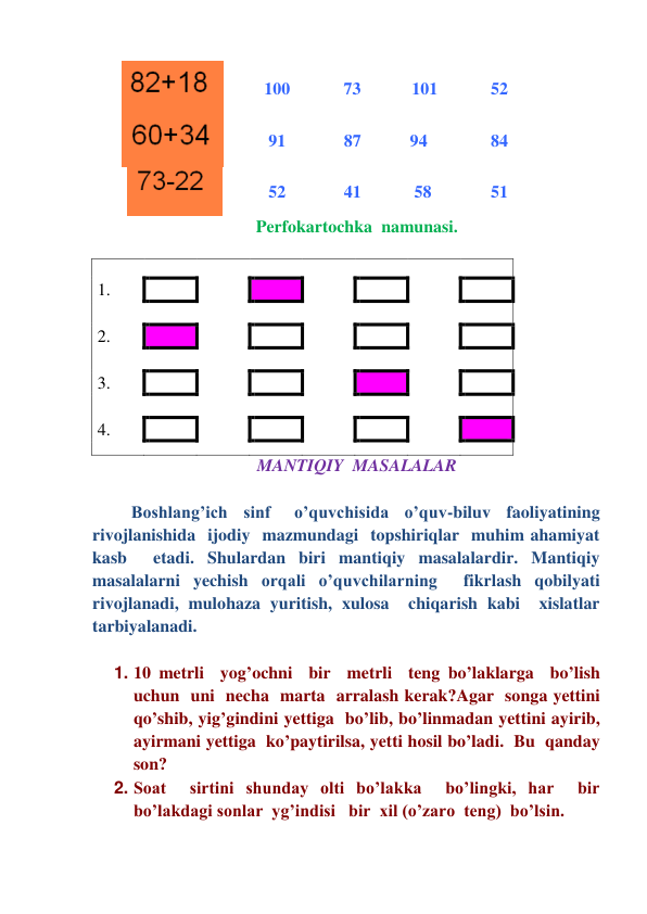   
 
 100 
73 
      101   
52 
  
   
  91 
87         94 
84 
        
 
  52 
41          58  
51 
Perfokartochka  namunasi. 
 
  
  
  
  
  
  
  
  
1. 
 
 
 
 
 
 
  
  
 
 
 
 
 
 
  
2. 
 
 
 
 
 
 
  
  
 
 
 
 
 
 
  
3. 
 
 
 
 
 
 
  
  
 
 
 
 
 
 
  
4. 
 
 
 
 
 
 
  
  
  
  
  
  
  
  
  
MANTIQIY  MASALALAR 
 
    Boshlang’ich  sinf   o’quvchisida  o’quv-biluv  faoliyatining  
rivojlanishida  ijodiy  mazmundagi  topshiriqlar  muhim ahamiyat  
kasb  etadi. Shulardan biri mantiqiy masalalardir. Mantiqiy  
masalalarni yechish orqali o’quvchilarning  fikrlash qobilyati 
rivojlanadi, mulohaza yuritish, xulosa  chiqarish kabi  xislatlar   
tarbiyalanadi.   
 
1. 10 metrli  yog’ochni  bir  metrli  teng bo’laklarga  bo’lish 
uchun  uni  necha  marta  arralash kerak?Agar  songa yettini  
qo’shib, yig’gindini yettiga  bo’lib, bo’linmadan yettini ayirib, 
ayirmani yettiga  ko’paytirilsa, yetti hosil bo’ladi.  Bu  qanday 
son? 
2. Soat  sirtini shunday olti bo’lakka  bo’lingki, har  bir  
bo’lakdagi sonlar  yg’indisi   bir  xil (o’zaro  teng)  bo’lsin.  
 
