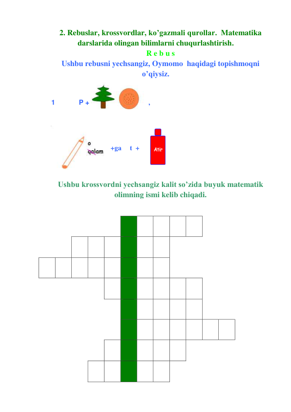 2. Rebuslar, krossvordlar, ko’gazmali qurollar.  Matematika 
darslarida olingan bilimlarni chuqurlashtirish.   
R e b u s 
Ushbu rebusni yechsangiz, Oymomo  haqidagi topishmoqni 
o’qiysiz. 
1 
P + 
, 
+ga     t  +
 
 
Ushbu krossvordni yechsangiz kalit so’zida buyuk matematik 
olimning ismi kelib chiqadi. 
 
 
 
 
 
 
 
 
 
 
 
 
 
 
 
 
 
 
 
 
 
 
 
 
    
 
 
 
 
 
 
 
 
 
 
 
 
 
 
 
 
 
 
 
 
 
 
 
 
 
 
 
 
 
 
 
 
 
 
 
 
 
 
 
 
 
 
 
 
 
 
 
 
 
 
 
 
 
 
 
 
 
 
 
 
 
 
 
 
 
 
 
 
 
 
 
 
 
 
 
 
 
 
 
 
 
 
 
