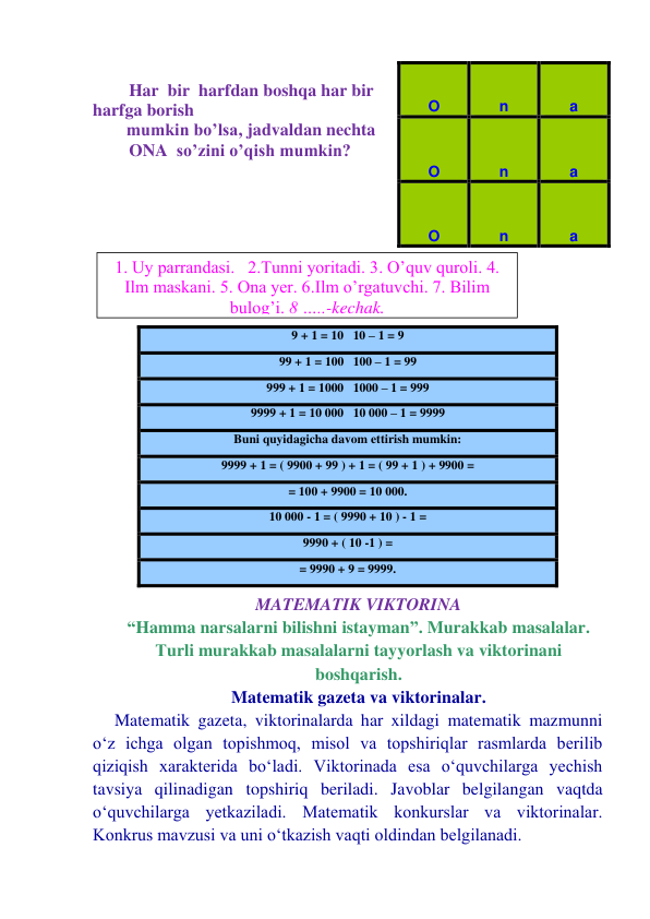  
 Har  bir  harfdan boshqa har bir 
harfga borish 
mumkin bo’lsa, jadvaldan nechta 
ONA  so’zini o’qish mumkin? 
 
 
 
 
 
 
 
 
 
 
 
 
 
 
MATEMATIK VIKTORINA 
“Hamma narsalarni bilishni istayman”. Murakkab masalalar. 
Тurli murakkab masalalarni tayyorlash va viktorinani 
boshqarish.   
Matematik gazeta va viktorinalar. 
Matematik gazeta, viktorinalarda har xildagi matematik mazmunni 
o‘z ichga olgan topishmoq, misol va topshiriqlar rasmlarda berilib 
qiziqish xarakterida bo‘ladi. Viktorinada esa o‘quvchilarga yechish 
tavsiya qilinadigan topshiriq beriladi. Javoblar belgilangan vaqtda 
o‘quvchilarga yetkaziladi. Matematik konkurslar va viktorinalar. 
Konkrus mavzusi va uni o‘tkazish vaqti oldindan belgilanadi. 
O 
n 
a 
O 
n 
a 
O 
n 
a 
9 + 1 = 10   10 – 1 = 9 
99 + 1 = 100   100 – 1 = 99 
999 + 1 = 1000   1000 – 1 = 999 
9999 + 1 = 10 000   10 000 – 1 = 9999 
Buni quyidagicha davom ettirish mumkin: 
9999 + 1 = ( 9900 + 99 ) + 1 = ( 99 + 1 ) + 9900 = 
= 100 + 9900 = 10 000. 
10 000 - 1 = ( 9990 + 10 ) - 1 =  
9990 + ( 10 -1 ) = 
= 9990 + 9 = 9999. 
1. Uy parrandasi.   2.Tunni yoritadi. 3. O’quv quroli. 4. 
Ilm maskani. 5. Ona yer. 6.Ilm o’rgatuvchi. 7. Bilim 
bulog’i. 8 …..-kechak. 
 

