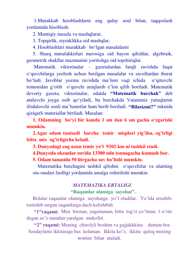  1.Murakkab hisoblashlarni eng qulay usul bilan, taqqoslash 
yordamida hisoblash. 
2. Mantiqiy masala va mashqlarni, 
3. Тopqirlik, ziyraklikka oid mashqlar, 
4. Hisoblashlari murakkab   bo‘lgan masalalarni 
5. Sharq mutafakkirlari merosiga oid bayon qilishlar, algebraik, 
geometrik shakllar mazmunini yoritishga oid topshiriqlar. 
 Matematik viktorinalar – gazetalardan farqli ravishda faqat  
o‘quvchilarga yechish uchun berilgan masalalar va savollardan iborat 
bo‘ladi. Javoblar yozma ravishda ma’lum vaqt ichida  o‘qituvchi 
tomonidan g‘olib  o‘quvchi aniqlanib e’lon qilib boriladi. Matematik 
devoriy gazeta, viktorinalar, odatda “Matematik burchak” deb 
ataluvchi joyga osib qo‘yiladi, bu burchakda Vatanimiz yutuqlarini 
ifodalovchi sonli ma’lumotlar ham berib boriladi. “Bilasizmi?” ruknida 
qiziqarli materiallar beriladi. Masalan:     
1. Odamning  bo‘yi bir kunda 1 sm dan 6 sm gacha o‘zgarishi 
mumkin. 
2.Agar odam tanisadi  barcha  temir  miqdori yig’ilsa, og’irligi 
bitta  mix  og’irligicha keladi. 
3. Dunyodagi eng uzun temir yo‘l  9302 km ni tashkil etadi. 
4.Dunyoda okeanlar suvida 13300 mln tonnagacha kumush bor. 
5. Odam tanasida 50 litrgacha suv bo’lishi mumkin. 
  Matematika burchagini tashkil qilishni  o‘quvchilar va ularning 
ota-onalari faolligi yordamida amalga oshirilishi mumkin. 
 
MATEMATIKA ERTALIGI.  
 “Raqamlar olamiga  sayohat”. 
Bolalar raqamlar olamiga  sayohatga  yo’l oladilar.  Yo’lda urushib-
tortishib turgan raqamlarga duch kelishibdi.   
 “1”raqami:  Men  birman, yagonaman, bitta  tog’ri yo’lman, 1-o’rin 
degan so’z mendan yaralgan  mukofot. 
“2” raqami: Mening  chirolyli boshim va gajjakkkina    dumim bor. 
Sendaylarni ikkitasiga bas  kelaman.  Ikkita ko’z,  ikkita  quloq mening  
nomim  bilan  ataladi. 
