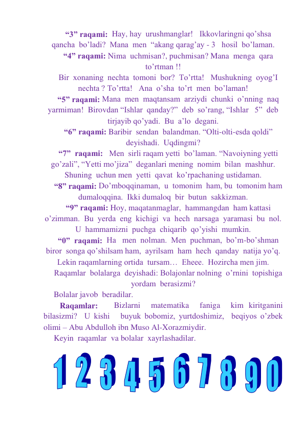 “3” raqami:  Hay, hay  urushmanglar!   Ikkovlaringni qo’shsa  
qancha  bo’ladi?  Mana  men  “akang qarag’ay - 3   hosil  bo’laman. 
“4” raqami: Nima  uchmisan?, puchmisan? Mana  menga  qara  
to’rtman !! 
Bir  xonaning  nechta  tomoni  bor?  To’rtta!   Mushukning  oyog’I 
nechta ? To’rtta!   Ana  o’sha  to’rt  men  bo’laman! 
“5” raqami: Mana  men  maqtansam  arziydi  chunki  o’nning  naq 
yarmiman!  Birovdan “Ishlar  qanday?”  deb  so’rang, “Ishlar   5”  deb  
tirjayib qo’yadi.  Bu  a’lo  degani. 
“6” raqami: Baribir  sendan  balandman. “Olti-olti-esda qoldi”  
deyishadi.  Uqdingmi? 
“7”  raqami:   Men  sirli raqam yetti  bo’laman. “Navoiyning yetti 
go’zali”, “Yetti mo’jiza”  deganlari mening  nomim  bilan  mashhur.  
Shuning  uchun men  yetti  qavat  ko’rpachaning ustidaman. 
“8” raqami: Do’mboqqinaman,  u  tomonim  ham, bu  tomonim ham  
dumaloqqina.  Ikki dumaloq  bir  butun  sakkizman. 
“9” raqami: Hoy, maqatanmaglar,  hammangdan  ham kattasi  
o’zimman.  Bu  yerda  eng  kichigi  va  hech  narsaga  yaramasi  bu  nol. 
U  hammamizni  puchga  chiqarib  qo’yishi  mumkin.  
“0”  raqami:  Ha   men  nolman.  Men  puchman,  bo’m-bo’shman  
biror  songa qo’shilsam ham,  ayrilsam  ham  hech  qanday  natija yo’q.  
Lekin raqamlarning ortida  tursam…  Eheee.  Hozircha men jim. 
Raqamlar  bolalarga  deyishadi: Bolajonlar nolning  o’rnini  topishiga  
yordam  berasizmi? 
Bolalar javob  beradilar.  
   Raqamlar:   Bizlarni  matematika  faniga  kim kiritganini 
bilasizmi?  U kishi   buyuk bobomiz, yurtdoshimiz,  beqiyos o’zbek 
olimi – Abu Abdulloh ibn Muso Al-Xorazmiydir.   
Keyin  raqamlar  va bolalar  xayrlashadilar. 
 
 
