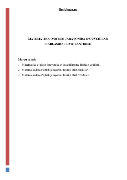 Ilmiybaza.uz 
 
 
 
 
MATEMATIKA O‘QITISH JARAYONIDA O‘QUVCHILAR 
FIKRLASHINI RIVOJLANTIRISH 
 
 
Mavzu rejasi: 
1. Matematika o‘qitish jarayonida o’quvchilarning fikrlash usullari. 
2. Matemaikadan o‘qitish jarayonini tashkil etish shakllari. 
3. Matemaikadan o‘qitish jarayonini tashkil etish vositalari. 
 
 
 
 
 
 
 
 
 
 
 
 
 
 
 
 
 
