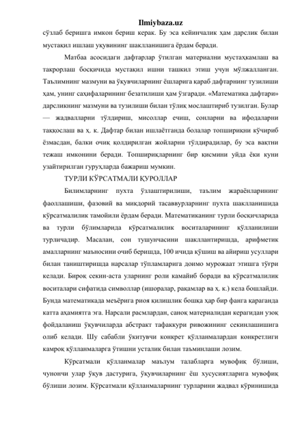 Ilmiybaza.uz 
сўзлаб беришга имкон бериш керак. Бу эса кейинчалик ҳам дарслик билан 
мустақил ишлаш уқувининг шаклланишига ёрдам беради.  
Матбаа асосидаги дафтарлар ўтилган материални мустаҳкамлаш ва 
такрорлаш босқичида мустақил ишни ташкил этиш учун мўлжалланган. 
Таълимнинг мазмуни ва ўқувчиларнинг ёшларига қараб дафтарнинг тузилиши 
ҳам, унинг саҳифаларининг безатилиши ҳам ўзгаради. «Математика дафтари» 
дарсликнинг мазмуни ва тузилиши билан тўлиқ мослаштириб тузилган. Булар 
— жадвалларни тўлдириш, мисоллар ечиш, сонларни ва ифодаларни 
таққослаш ва ҳ. к. Дафтар билан ишлаётганда болалар топшириқни кўчириб 
ёзмасдан, балки очиқ қолдирилган жойларни тўлдирадилар, бу эса вақтни 
тежаш имконини беради. Топшириқларнинг бир қисмини уйда ёки куни 
узайтирилган гуруҳларда бажариш мумкин. 
ТУРЛИ КЎРСАТМАЛИ ҚУРОЛЛАР 
Билимларнинг 
пухта 
ўзлаштирилиши, 
таълим 
жараёнларининг 
фаоллашиши, фазовий ва микдорий тасаввурларнинг пухта шаклланишида 
кўрсатмалилик тамойили ёрдам беради. Математиканинг турли босқичларида 
ва 
турли 
бўлимларида 
кўрсатмалилик 
воситаларининг 
қўлланилиши 
турличадир. Масалан, сон тушунчасини шакллантиришда, арифметик 
амалларнинг маъносини очиб беришда, 100 ичида қўшиш ва айириш усуллари 
билан таништиришда нарсалар тўпламларига доимо мурожаат этишга тўғри 
келади. Бироқ секин-аста уларнинг роли камайиб боради ва кўрсатмалилик 
воситалари сифатида символлар (ишоралар, рақамлар ва ҳ. к.) кела бошлайди. 
Бунда математикада меъёрига риоя қилишлик бошқа ҳар бир фанга қараганда 
катта аҳамиятга эга. Нарсали расмлардан, саноқ материалидан керагидан узоқ 
фойдаланиш ўқувчиларда абстракт тафаккури ривожининг секинлашишига 
олиб келади. Шу сабабли ўкитувчи конкрет қўлланмалардан конкретлиги 
камроқ қўлланмаларга ўтишни усталик билан таъминлаши лозим. 
Кўрсатмали қўлланмалар маълум талабларга мувофиқ бўлиши, 
чунончи улар ўқув дастурига, ўқувчиларнинг ёш хусусиятларига мувофиқ 
бўлиши лозим. Кўрсатмали қўлланмаларнинг турларини жадвал кўринишида 
