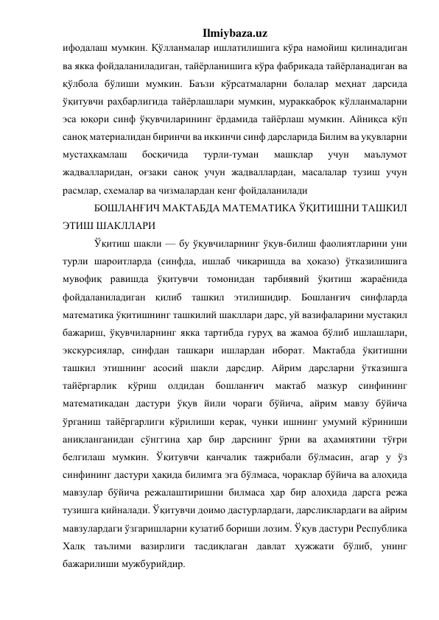 Ilmiybaza.uz 
ифодалаш мумкин. Қўлланмалар ишлатилишига кўра намойиш қилинадиган 
ва якка фойдаланиладиган, тайёрланишига кўра фабрикада тайёрланадиган ва 
қўлбола бўлиши мумкин. Баъзи кўрсатмаларни болалар меҳнат дарсида 
ўқитувчи раҳбарлигида тайёрлашлари мумкин, мураккаброқ кўлланмаларни 
эса юқори синф ўқувчиларининг ёрдамида тайёрлаш мумкин. Айниқса кўп 
саноқ материалидан биринчи ва иккинчи синф дарсларида Билим ва уқувларни 
мустаҳкамлаш 
босқичида 
турли-туман 
машқлар 
учун 
маълумот 
жадвалларидан, оғзаки саноқ учун жадваллардан, масалалар тузиш учун 
расмлар, схемалар ва чизмалардан кенг фойдаланилади 
БОШЛАНҒИЧ МАКТАБДА МАТЕМАТИКА ЎҚИТИШНИ ТАШКИЛ 
ЭТИШ ШАКЛЛАРИ 
Ўқитиш шакли — бу ўқувчиларнинг ўқув-билиш фаолиятларини уни 
турли шароитларда (синфда, ишлаб чиқаришда ва ҳоказо) ўтказилишига 
мувофиқ равишда ўқитувчи томонидан тарбиявий ўқитиш жараёнида 
фойдаланиладиган қилиб ташкил этилишидир. Бошланғич синфларда 
математика ўқитишнинг ташкилий шакллари дарс, уй вазифаларини мустақил 
бажариш, ўқувчиларнинг якка тартибда гуруҳ ва жамоа бўлиб ишлашлари, 
экскурсиялар, синфдан ташқари ишлардан иборат. Мактабда ўқитишни 
ташкил этишнинг асосий шакли дарсдир. Айрим дарсларни ўтказишга 
тайёргарлик 
кўриш 
олдидан 
бошланғич 
мактаб 
мазкур 
синфининг 
математикадан дастури ўқув йили чораги бўйича, айрим мавзу бўйича 
ўрганиш тайёргарлиги кўрилиши керак, чунки ишнинг умумий кўриниши 
аниқланганидан сўнггина ҳар бир дарснинг ўрни ва аҳамиятини тўғри 
белгилаш мумкин. Ўқитувчи қанчалик тажрибали бўлмасин, агар у ўз 
синфининг дастури ҳақида билимга эга бўлмаса, чораклар бўйича ва алоҳида 
мавзулар бўйича режалаштиришни билмаса ҳар бир алоҳида дарсга режа 
тузишга қийналади. Ўқитувчи доимо дастурлардаги, дарсликлардаги ва айрим 
мавзулардаги ўзгаришларни кузатиб бориши лозим. Ўқув дастури Республика 
Халқ таълими вазирлиги тасдиқлаган давлат ҳужжати бўлиб, унинг 
бажарилиши мужбурийдир. 
