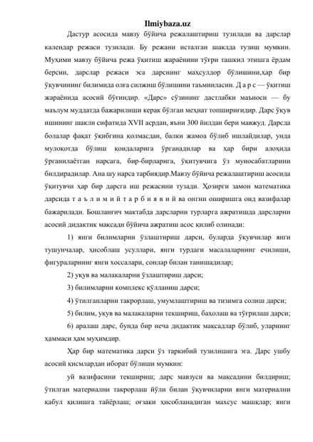 Ilmiybaza.uz 
Дастур асосида мавзу бўйича режалаштириш тузилади ва дарслар 
календар режаси тузилади. Бу режани исталган шаклда тузиш мумкин. 
Муҳими мавзу бўйича режа ўқитиш жараёнини тўғри ташкил этишга ёрдам 
берсин, дарслар режаси эса дарснинг маҳсулдор бўлишини,ҳар бир 
ўқувчининг билимида олға силжиш бўлишини таъминласин. Д а р с — ўқитиш 
жараёнида асосий бўғиндир. «Дарс» сўзининг дастлабки маъноси — бу 
маълум муддатда бажарилиши керак бўлган меҳнат топшириғидир. Дарс ўқув 
ишининг шакли сифатида XVII асрдан, яъни 300 йилдан бери мавжуд. Дарсда 
болалар фақат ўқибгина қолмасдан, балки жамоа бўлиб ишлайдилар, унда 
мулоқотда 
бўлиш 
қоидаларига 
ўрганадилар 
ва 
ҳар 
бири 
алоҳида 
ўрганилаётган нарсага, бир-бирларига, ўқитувчига ўз муносабатларини 
билдирадилар. Ана шу нарса тарбиядир.Мавзу бўйича режалаштириш асосида 
ўқитувчи ҳар бир дарсга иш режасини тузади. Ҳозирги замон математика 
дарсида т а ъ л и м и й т а р б и я в и й ва онгни оширишга оид вазифалар 
бажарилади. Бошланғич мактабда дарсларни турларга ажратишда дарсларни 
асосий дидактик мақсади бўйича ажратиш асос қилиб олинади: 
1) янги билимларни ўзлаштириш дарси, буларда ўқувчилар янги 
тушунчалар, ҳисоблаш усуллари, янги турдаги масалаларнинг ечилиши, 
фигураларнинг янги хоссалари, сонлар билан танишадилар; 
2) уқув ва малакаларни ўзлаштириш дарси; 
3) билимларни комплекс қўлланиш дарси; 
4) ўтилганларни такрорлаш, умумлаштириш ва тизимга солиш дарси; 
5) билим, уқув ва малакаларни текшириш, баҳолаш ва тўғрилаш дарси; 
6) аралаш дарс, бунда бир неча дидактик мақсадлар бўлиб, уларнинг 
ҳаммаси ҳам муҳимдир. 
Ҳар бир математика дарси ўз таркибий тузилишига эга. Дарс ушбу 
асосий қисмлардан иборат бўлиши мумкин: 
уй вазифасини текшириш; дарс мавзуси ва мақсадини билдириш; 
ўтилган материални такрорлаш йўли билан ўқувчиларни янги материални 
қабул қилишга тайёрлаш; оғзаки ҳисобланадиган махсус машқлар; янги 
