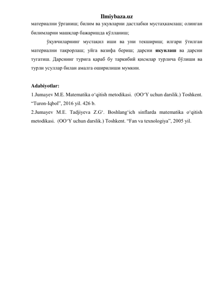 Ilmiybaza.uz 
материални ўрганиш; билим ва уқувларни дастлабки мустаҳкамлаш; олинган 
билимларни машқлар бажаришда қўлланиш; 
ўқувчиларнинг мустақил иши ва уни текшириш; илгари ўтилган 
материални такрорлаш; уйга вазифа бериш; дарсни якунлаш ва дарсни 
тугатиш. Дарснинг турига қараб бу таркибий қисмлар турлича бўлиши ва 
турли усуллар билан амалга оширилиши мумкин. 
 
Adabiyotlar: 
1.Jumayev M.E. Matematika o‘qitish metodikasi.  (OO‘Y uchun darslik.) Toshkent. 
“Turon-Iqbol”, 2016 yil. 426 b. 
2.Jumayev M.E. Tadjiyeva Z.G‘. Boshlang‘ich sinflarda matematika o‘qitish 
metodikasi.  (OO‘Y uchun darslik.) Toshkent. “Fan va texnologiya”, 2005 yil. 
 
 
