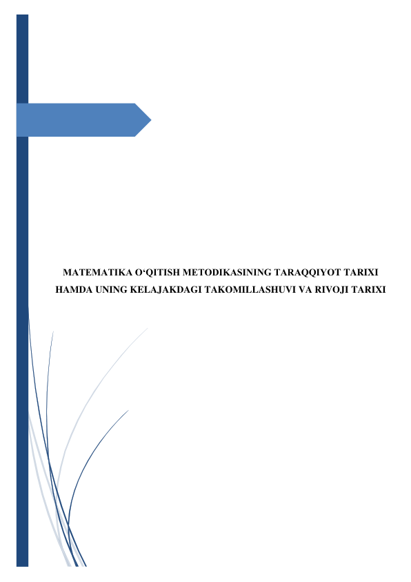  
 
 
 
 
 
 
 
 
 
 
 
 
 
 
 
 
 
 
 
 
 
MATEMATIKA O‘QITISH METODIKASINING TARAQQIYOT TARIXI 
HAMDA UNING KELAJAKDAGI TAKOMILLASHUVI VA RIVOJI TARIXI 
 
 
 
 
 
 
 
 
 
 
 
 
 
 
 
