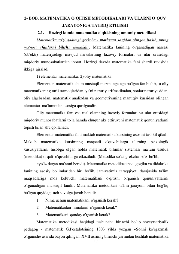 17 
 
2- BOB. MATEMATIKA O'QITISH METODIKALARI VA ULARNI O’QUV 
JARAYONIGA TATBIQ ETILISHI 
2.1. Hozirgi kunda matematika o'qitishning umumiy metodikasi 
Matematika so'zi qadimgi grekcha - mathema so'zidan olingan bo'lib, uning 
ma'nosi «fanlarni bilish» demakdir. Matematika fanining o'rganadigan narsasi 
(ob'ekti) materiyadagi mavjud narsalarning fazoviy formalari va ular orasidagi 
miqdoriy munosabatlardan iborat. Hozirgi davrda matematika fani shartli ravishda 
ikkiga ajraladi. 
1) elementar matematika, 2) oliy matematika. 
Elementar matematika ham mustaqil mazmunga ega bo'lgan fan bo'lib, u oliy 
matematikaning turli tarmoqlaridan, ya'ni nazariy arifmetikadan, sonlar nazariyasidan, 
oliy algebradan, matematik analizdan va geometriyaning mantiqiy kursidan olingan 
elementar ma'lumotlar asosiga qurilgandir. 
Oliy matematika fani esa real olamning fazoviy formalari va ular orasidagi 
miqdoriy munosabatlarni to'la hamda chuqur aks ettiruvchi matematik qonuniyatlarni 
topish bilan shu qo'llanadi. 
Elementar matematika fani maktab matematika kursining asosini tashkil qiladi. 
Maktab matematika kursininng maqsadi o'quvchilarga ularning psixologik 
xususiyatlarini hisobga olgan holda matematik bilimlar sistemasi ma'lum usulda 
(metodika) orqali o'quvchilarga etkaziladi. (Metodika so'zi grekcha so'z bo'lib, 
«yo'l» degan ma'noni beradi). Matematika metodikasi pedagogika va didaktika 
fanining asosiy bo'limlaridan biri bo'lib, jamiyatimiz taraqqiyoti darajasida ta'lim 
maqsadlariga mos keluvchi matematikani o'qitish, o'rganish qonuniyatlarini 
o'rganadigan mustaqil fandir. Matematika metodikasi ta'lim jarayoni bilan bog'liq 
bo'lgan quyidagi uch savolga javob beradi: 
1. 
Nima uchun matematikani o'rganish kerak? 
2. 
Matematikadan nimalarni o'rganish kerak? 
3. 
Matematikani qanday o'rganish kerak? 
Matematika metodikasi haqidagi tushuncha birinchi bo'lib shveytsariyalik 
pedagog - matematik G.Pestalotsining 1803 yilda yozgan «Sonni ko'rgazmali 
o'rganish» asarida bayon qilingan. XVII asrning birinchi yarmidan boshlab matematika 
