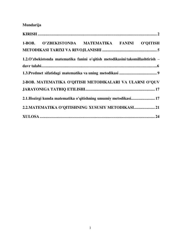 1 
 
 
Mundarija 
KIRISH ........................................................................................................................ 2 
1-BOB. 
O’ZBEKISTONDA 
MATEMATIKA 
FANINI 
O’QITISH 
METODIKASI TARIXI VA RIVOJLANISHI ....................................................... 5 
1.2.O'zbekistonda matematika fanini o'qitish metodikasini takomillashtirish – 
davr talabi....................................................................................................................6 
1.3.Predmet sifatidagi matematika va uning metodikasi ...................................... 9 
2-BOB. MATEMATIKA O'QITISH METODIKALARI VA ULARNI O’QUV 
JARAYONIGA TATBIQ ETILISHI ...................................................................... 17 
2.1. Hozirgi kunda matematika o'qitishning umumiy metodikasi........................ 17 
2.2. MATEMATIKA O'QITISHNING XUSUSIY METODIKASI ..................... 21 
XULOSA .................................................................................................................... 24 
 
 
 
 
