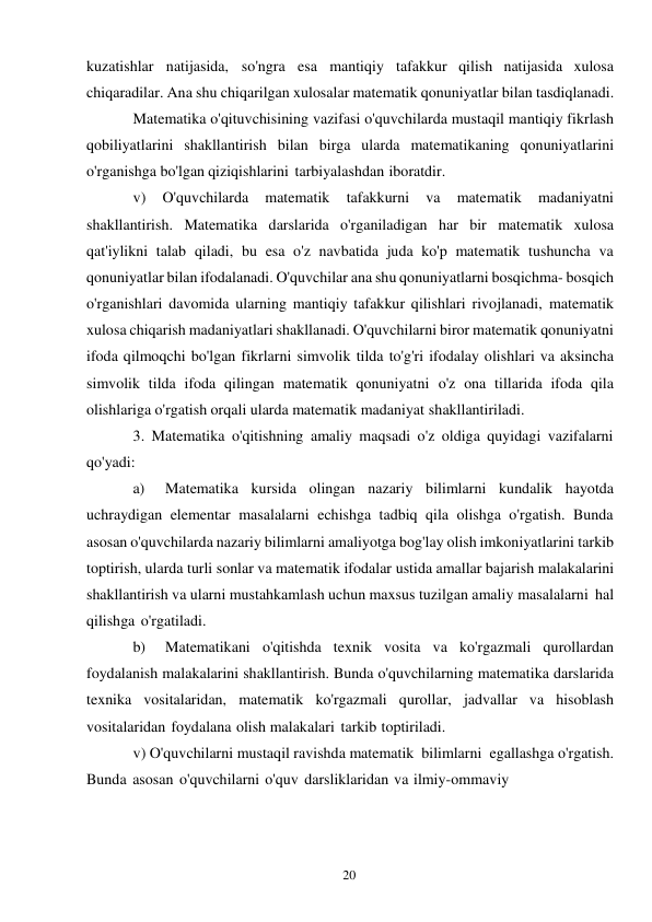 20 
 
kuzatishlar natijasida, so'ngra esa mantiqiy tafakkur qilish natijasida xulosa 
chiqaradilar. Ana shu chiqarilgan xulosalar matematik qonuniyatlar bilan tasdiqlanadi. 
Matematika o'qituvchisining vazifasi o'quvchilarda mustaqil mantiqiy fikrlash 
qobiliyatlarini shakllantirish bilan birga ularda matematikaning qonuniyatlarini 
o'rganishga bo'lgan qiziqishlarini tarbiyalashdan iboratdir. 
v) 
O'quvchilarda 
matematik 
tafakkurni 
va 
matematik 
madaniyatni 
shakllantirish. Matematika darslarida o'rganiladigan har bir matematik xulosa 
qat'iylikni talab qiladi, bu esa o'z navbatida juda ko'p matematik tushuncha va 
qonuniyatlar bilan ifodalanadi. O'quvchilar ana shu qonuniyatlarni bosqichma- bosqich 
o'rganishlari davomida ularning mantiqiy tafakkur qilishlari rivojlanadi, matematik 
xulosa chiqarish madaniyatlari shakllanadi. O'quvchilarni biror matematik qonuniyatni 
ifoda qilmoqchi bo'lgan fikrlarni simvolik tilda to'g'ri ifodalay olishlari va aksincha 
simvolik tilda ifoda qilingan matematik qonuniyatni o'z ona tillarida ifoda qila 
olishlariga o'rgatish orqali ularda matematik madaniyat shakllantiriladi. 
3. Matematika o'qitishning amaliy maqsadi o'z oldiga quyidagi vazifalarni 
qo'yadi: 
a) 
Matematika kursida olingan nazariy bilimlarni kundalik hayotda 
uchraydigan elementar masalalarni echishga tadbiq qila olishga o'rgatish. Bunda 
asosan o'quvchilarda nazariy bilimlarni amaliyotga bog'lay olish imkoniyatlarini tarkib 
toptirish, ularda turli sonlar va matematik ifodalar ustida amallar bajarish malakalarini 
shakllantirish va ularni mustahkamlash uchun maxsus tuzilgan amaliy masalalarni hal 
qilishga o'rgatiladi. 
b) 
Matematikani o'qitishda texnik vosita va ko'rgazmali qurollardan 
foydalanish malakalarini shakllantirish. Bunda o'quvchilarning matematika darslarida 
texnika vositalaridan, matematik ko'rgazmali qurollar, jadvallar va hisoblash 
vositalaridan foydalana olish malakalari tarkib toptiriladi. 
v) O'quvchilarni mustaqil ravishda matematik bilimlarni egallashga o'rgatish. 
Bunda asosan o'quvchilarni o'quv darsliklaridan va ilmiy-ommaviy 
