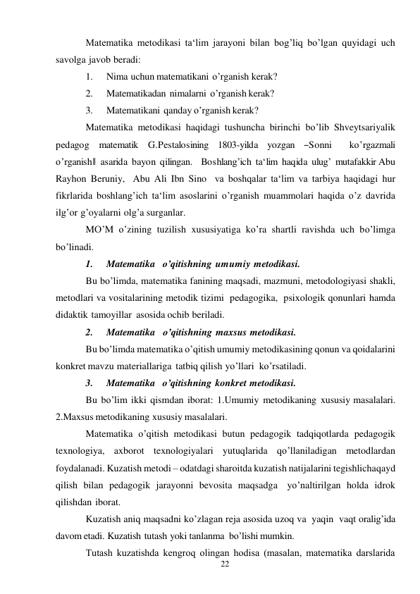 22 
 
Matematika metodikasi ta‘lim jarayoni bilan bog’liq bo’lgan quyidagi uch 
savolga javob beradi: 
1. 
Nima uchun matematikani o’rganish kerak? 
2. 
Matematikadan nimalarni o’rganish kerak? 
3. 
Matematikani qanday o’rganish kerak? 
Matematika metodikasi haqidagi tushuncha birinchi bo’lib Shveytsariyalik 
pedagog   matematik   G.Pestalosining   1803-yilda   yozgan   ―Sonni      ko’rgazmali 
o’rganish‖  asarida  bayon  qilingan.    Boshlang’ich  ta‘lim  haqida  ulug’  mutafakkir Abu 
Rayhon Beruniy, Abu Ali Ibn Sino va boshqalar ta‘lim va tarbiya haqidagi hur 
fikrlarida boshlang’ich ta‘lim asoslarini o’rganish muammolari haqida o’z davrida 
ilg’or g’oyalarni olg’a surganlar. 
MO’M o’zining tuzilish xususiyatiga ko’ra shartli ravishda uch bo’limga 
bo’linadi. 
1. 
Matematika o’qitishning umumiy metodikasi. 
Bu bo’limda, matematika fanining maqsadi, mazmuni, metodologiyasi shakli, 
metodlari va vositalarining metodik tizimi pedagogika, psixologik qonunlari hamda 
didaktik tamoyillar asosida ochib beriladi. 
2. 
Matematika   o’qitishning maxsus metodikasi. 
Bu bo’limda matematika o’qitish umumiy metodikasining qonun va qoidalarini 
konkret mavzu materiallariga tatbiq qilish yo’llari ko’rsatiladi. 
3. 
Matematika o’qitishning konkret metodikasi. 
Bu bo’lim ikki qismdan iborat: 1.Umumiy metodikaning xususiy masalalari. 
2.Maxsus metodikaning xususiy masalalari. 
Matematika o’qitish metodikasi butun pedagogik tadqiqotlarda pedagogik 
texnologiya, axborot texnologiyalari yutuqlarida qo’llaniladigan metodlardan 
foydalanadi. Kuzatish metodi – odatdagi sharoitda kuzatish natijalarini tegishlicha qayd 
qilish bilan pedagogik jarayonni bevosita maqsadga yo’naltirilgan holda idrok 
qilishdan iborat. 
Kuzatish aniq maqsadni ko’zlagan reja asosida uzoq va yaqin vaqt oralig’ida 
davom etadi. Kuzatish tutash yoki tanlanma bo’lishi mumkin. 
Тutash kuzatishda kengroq olingan hodisa (masalan, matematika darslarida 
