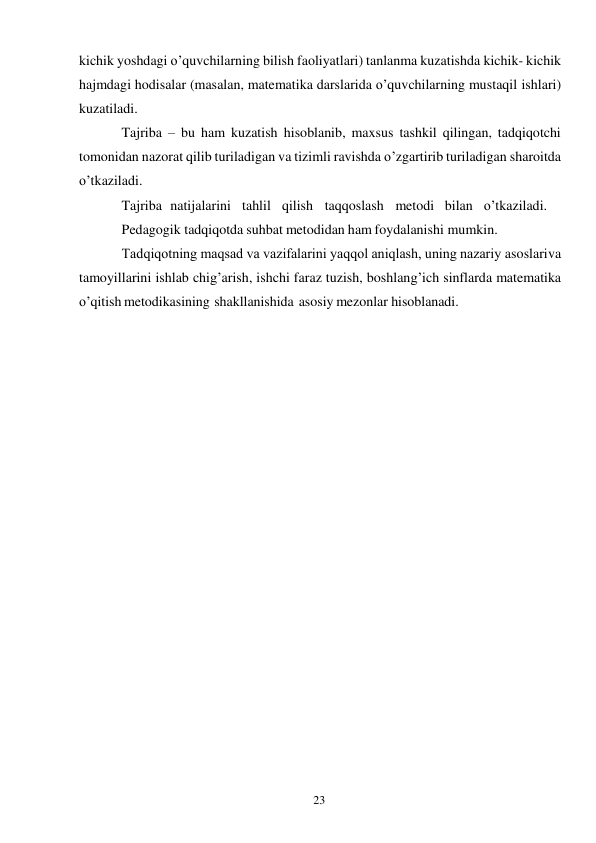 23 
 
kichik yoshdagi o’quvchilarning bilish faoliyatlari) tanlanma kuzatishda kichik- kichik 
hajmdagi hodisalar (masalan, matematika darslarida o’quvchilarning mustaqil ishlari) 
kuzatiladi. 
Tajriba – bu ham kuzatish hisoblanib, maxsus tashkil qilingan, tadqiqotchi 
tomonidan nazorat qilib turiladigan va tizimli ravishda o’zgartirib turiladigan sharoitda 
o’tkaziladi. 
Tajriba natijalarini   tahlil   qilish   taqqoslash   metodi bilan   o’tkaziladi. 
Pedagogik tadqiqotda suhbat metodidan ham foydalanishi mumkin. 
Тadqiqotning maqsad va vazifalarini yaqqol aniqlash, uning nazariy asoslari va 
tamoyillarini ishlab chig’arish, ishchi faraz tuzish, boshlang’ich sinflarda matematika 
o’qitish metodikasining shakllanishida asosiy mezonlar hisoblanadi. 
