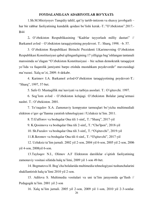 26 
 
FOYDALANILGAN ADABIYOTLAR RO'YXATI: 
 
1.Sh.M.Mirziyoyev Tanqidiy tahlil, qat’iy tartib-intizom va shaxsy javobgarli – 
har bir rahbar faoliyatining kundalik qoidasi bo’lishi kerak.-T.:”O’zbekiston”.2017.-
B44 
 
2. O’zbekiston Respublikasining “Kadrlar tayyorlash milliy dasturi” // 
Barkamol avlod – O’zbekiston taraqqiyotining poydevori. T.: Sharq, 1998. –b. 57.  
 
3. O’zbekiston Respublikasi Birinchi Prezidenti I.Karimovning O’zbekiston 
Respublikasi Konstitusiyasi qabul qilinganligining 17 yilligiga bag’ishlangan tantanali 
marosimda so’zlagan “O’zbekiston Konstitusiyasi – biz uchun demokratik taraqqiyot 
yo’lida va fuqarolik jamiyatni barpo etishda mustahkam poydevordir” mavzusidagi 
ma’ruzasi. Xalq so’zi, 2009. 6-dekabr.  
 
4. Karimov I.A. Barkamol avlod-O’zbekiston taraqqiyotining poydevori-T.: 
“Sharq”, 1997, 57-bet. 
 
5. Safo O. Mustaqillik ma’naviyati va tarbiya asoslari. T.: O’qituvchi. 1997.  
 
6. Sog’lom avlod - O’zbekiston kelajagi. O’zbekiston Bolalar jamg’armasi 
nashri. T.: O’zbekiston. 2001.  
 
7. To’raqulov X.A. Zamonaviy kompyuter tarmoqlari bo’yicha multimediali 
elektron o’quv qo’llanma yaratish tehnologiyasi //Uzluksiz ta’lim. 2011.  
 
8. T.G'afforov va boshqalar Ona tili 1-sinf,, T.:“Sharq”, 2017-yil 
 
9. K.Qosimova va boshqalar Ona tili 2-sinf,, T.:“Cho'lpon”, 2018-yil 
 
10. Sh.Fuzalov va boshqalar Ona tili 3-sinf,, T.:“O'qituvchi”, 2019-yil 
 
11.R.Ikromov va boshqalar Ona tili 4-sinf,, T.:“O'qituvchi”, 2017-yil 
 
12. Uzluksiz ta’lim jurnali. 2002 yil 2-son, 2004 yil 6-son, 2005 yil 2-son, 2006 
yil 4-son, 2008yil 6-son.  
 
13.Tayloqov N.I., Olimov A.F Elektoron darsliklar o’qitish faoliyatining 
zamonaviy vositasi sifatida halq ta’limi, 2009 yil 1-son 49-bet. 
 
14. Begmatova H. Bog’cha bolalarida multimedia tehnologiyasi tushunchalarini 
shakllantirish halq ta’limi 2010 yil 2-son.  
 
15. Adilova S. Multimedia vositalari va uni ta’lim jarayonida qo’llash // 
Pedagogik ta’lim. 2001 yil 2-son  
 
16. Xalq ta’lim jurnali. 2005 yil 2-son, 2009 yil 1-son, 2010 yil 2-3-sonlar.  
