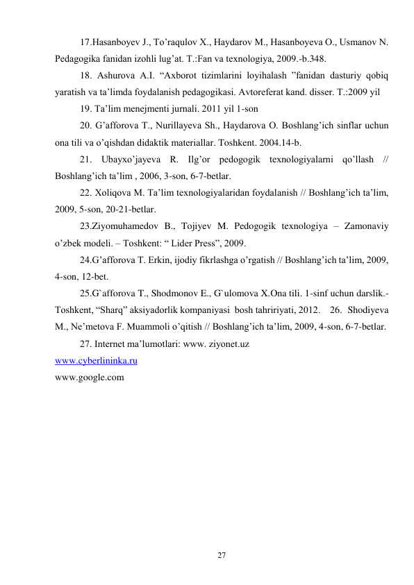 27 
 
 
17.Hasanboyev J., To’raqulov X., Haydarov M., Hasanboyeva O., Usmanov N. 
Pedagogika fanidan izohli lug’at. T.:Fan va texnologiya, 2009.-b.348.  
 
18. Ashurova A.I. “Axborot tizimlarini loyihalash ”fanidan dasturiy qobiq 
yaratish va ta’limda foydalanish pedagogikasi. Avtoreferat kand. disser. T.:2009 yil  
 
19. Ta’lim menejmenti jurnali. 2011 yil 1-son  
 
20. G’afforova T., Nurillayeva Sh., Haydarova O. Boshlang’ich sinflar uchun 
ona tili va o’qishdan didaktik materiallar. Toshkent. 2004.14-b. 
 
21. Ubayxo’jayeva R. Ilg’or pedogogik texnologiyalarni qo’llash // 
Boshlang’ich ta’lim , 2006, 3-son, 6-7-betlar. 
 
22. Xoliqova M. Ta’lim texnologiyalaridan foydalanish // Boshlang’ich ta’lim, 
2009, 5-son, 20-21-betlar. 
 
23.Ziyomuhamedov B., Tojiyev M. Pedogogik texnologiya – Zamonaviy 
o’zbek modeli. – Toshkent: “ Lider Press”, 2009. 
 
24.G’afforova T. Erkin, ijodiy fikrlashga o’rgatish // Boshlang’ich ta’lim, 2009, 
4-son, 12-bet. 
 
25.G`afforova T., Shodmonov E., G`ulomova X.Ona tili. 1-sinf uchun darslik.- 
Toshkent, “Sharq” aksiyadorlik kompaniyasi  bosh tahririyati, 2012.  26. Shodiyeva 
M., Ne’metova F. Muammoli o’qitish // Boshlang’ich ta’lim, 2009, 4-son, 6-7-betlar. 
 
27. Internet ma’lumotlari: www. ziyonet.uz 
www.cyberlininka.ru 
www.google.com 
 
