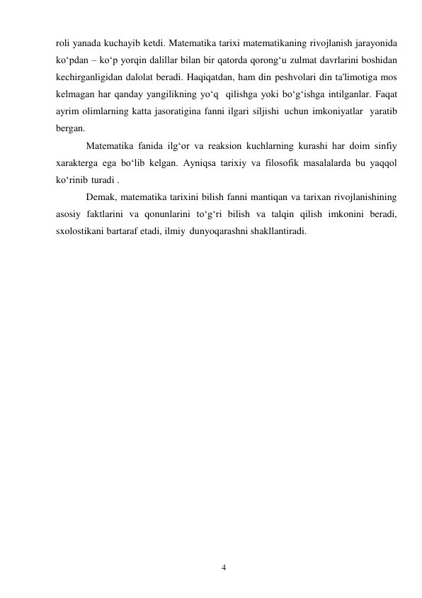 4 
 
roli yanada kuchayib ketdi. Matematika tarixi matematikaning rivojlanish jarayonida 
ko‘pdan – ko‘p yorqin dalillar bilan bir qatorda qorong‘u zulmat davrlarini boshidan 
kechirganligidan dalolat beradi. Haqiqatdan, ham din peshvolari din ta'limotiga mos 
kelmagan har qanday yangilikning yo‘q qilishga yoki bo‘g‘ishga intilganlar. Faqat 
ayrim olimlarning katta jasoratigina fanni ilgari siljishi uchun imkoniyatlar yaratib 
bergan. 
Matematika fanida ilg‘or va reaksion kuchlarning kurashi har doim sinfiy 
xarakterga ega bo‘lib kelgan. Ayniqsa tarixiy va filosofik masalalarda bu yaqqol 
ko‘rinib turadi . 
Demak, matematika tarixini bilish fanni mantiqan va tarixan rivojlanishining 
asosiy faktlarini va qonunlarini to‘g‘ri bilish va talqin qilish imkonini beradi, 
sxolostikani bartaraf etadi, ilmiy dunyoqarashni shakllantiradi. 
