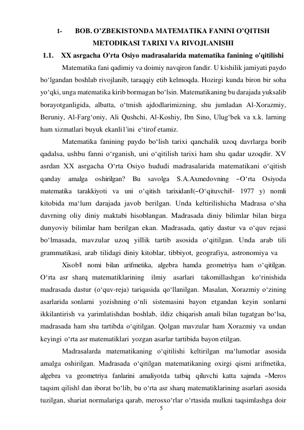 5 
 
1- 
BOB. O’ZBEKISTONDA MATEMATIKA FANINI O’QITISH 
METODIKASI TARIXI VA RIVOJLANISHI 
1.1. XX asrgacha O'rta Osiyo madrasalarida matematika fanining o'qitilishi 
Matematika fani qadimiy va doimiy navqiron fandir. U kishilik jamiyati paydo 
bo‘lgandan boshlab rivojlanib, taraqqiy etib kelmoqda. Hozirgi kunda biron bir soha 
yo‘qki, unga matematika kirib bormagan bo‘lsin. Matematikaning bu darajada yuksalib 
borayotganligida, albatta, o‘tmish ajdodlarimizning, shu jumladan Al-Xorazmiy, 
Beruniy, Al-Farg‘oniy, Ali Qushchi, Al-Koshiy, Ibn Sino, Ulug‘bek va x.k. larning 
ham xizmatlari buyuk ekanli1'ini e‘tirof etamiz. 
Matematika fanining paydo bo‘lish tarixi qanchalik uzoq davrlarga borib 
qadalsa, ushbu fanni o‘rganish, uni o‘qitilish tarixi ham shu qadar uzoqdir. XV 
asrdan XX asrgacha O‘rta Osiyo hududi madrasalarida matematikani o‘qitish 
qanday   amalga   oshirilgan?   Bu   savolga   S.A.Axmedovning   ―O‘rta   Osiyoda 
matematika  tarakkiyoti  va  uni  o‘qitish  tarixidan‖(―O‘qituvchi‖-  1977  y)  nomli 
kitobida ma‘lum darajada javob berilgan. Unda keltirilishicha Madrasa o‘sha 
davrning oliy diniy maktabi hisoblangan. Madrasada diniy bilimlar bilan birga 
dunyoviy bilimlar ham berilgan ekan. Madrasada, qatiy dastur va o‘quv rejasi 
bo‘lmasada, mavzular uzoq yillik tartib asosida o‘qitilgan. Unda arab tili 
grammatikasi, arab tilidagi diniy kitoblar, tibbiyot, geografiya, astronomiya va 
Xisob‖  nomi  bilan  arifmetika,  algebra  hamda  geometriya  ham  o‘qitilgan.  
O‘rta asr sharq matematiklarining ilmiy asarlari takomillashgan ko‘rinishida 
madrasada dastur (o‘quv-reja) tariqasida qo‘llanilgan. Masalan, Xorazmiy o‘zining 
asarlarida sonlarni yozishning o‘nli sistemasini bayon etgandan keyin sonlarni 
ikkilantirish va yarimlatishdan boshlab, ildiz chiqarish amali bilan tugatgan bo‘lsa, 
madrasada ham shu tartibda o‘qitilgan. Qolgan mavzular ham Xorazmiy va undan 
keyingi o‘rta asr matematiklari yozgan asarlar tartibida bayon etilgan. 
Madrasalarda matematikaning o‘qitilishi keltirilgan ma‘lumotlar asosida 
amalga oshirilgan. Madrasada o‘qitilgan matematikaning oxirgi qismi arifmetika, 
algebra  va  geometriya  fanlarini  amaliyotda  tatbiq  qiluvchi  katta  xajmda  ―Meros 
taqsim qilish‖ dan iborat bo‘lib, bu o‘rta asr sharq matematiklarining asarlari asosida 
tuzilgan, shariat normalariga qarab, merosxo‘rlar o‘rtasida mulkni taqsimlashga doir 
