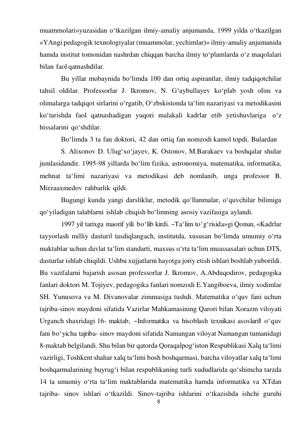 8 
 
muammolari» yuzasidan o‘tkazilgan ilmiy-amaliy anjumanda, 1999 yilda o‘tkazilgan 
«YAngi pedagogik texnologiyalar (muammolar, yechimlar)» ilmiy-amaliy anjumanida 
hamda institut tomonidan nashrdan chiqqan barcha ilmiy to‘plamlarda o‘z maqolalari 
bilan faol qatnashdilar. 
Bu yillar mobaynida bo‘limda 100 dan ortiq aspirantlar, ilmiy tadqiqotchilar 
tahsil oldilar. Professorlar J. Ikromov, N. G‘aybullayev ko‘plab yosh olim va 
olimalarga tadqiqot sirlarini o‘rgatib, O‘zbskistonda ta‘lim nazariyasi va metodikasini 
ko‘tarishda faol qatnashadigan yuqori malakali kadrlar etib yetishuvlariga o‘z 
hissalarini qo‘shdilar. 
Bo‘limda 3 ta fan doktori, 42 dan ortiq fan nomzodi kamol topdi. Bulardan 
S. Alixonov D. Ulug‘xo‘jayev, K. Ostonov, M.Barakaev va boshqalar shular 
jumlasidandir. 1995-98 yillarda bo‘lim fizika, astronomiya, matematika, informatika, 
mehnat ta‘limi nazariyasi va metodikasi deb nomlanib, unga professor B. 
Mirzaaxmedov rahbarlik qildi. 
Bugungi kunda yangi darsliklar, metodik qo‘llanmalar, o‘quvchilar bilimiga 
qo‘yiladigan talablarni ishlab chiqish bo‘limning asosiy vazifasiga aylandi. 
1997 yil tarixga  maorif yili  bo‘lib kirdi. ―Ta‘lim to‘g‘risida»gi Qonun, «Kadrlar 
tayyorlash milliy dasturi‖ tasdiqlangach, institutda, xususan bo‘limda umumiy o‘rta 
maktablar uchun davlat ta‘lim standarti, maxsus o‘rta ta‘lim muassasalari uchun DTS, 
dasturlar ishlab chiqildi. Ushbu xujjatlarni hayotga joriy etish ishlari boshlab yuborildi. 
Bu vazifalarni bajarish asosan professorlar J. Ikromov, A.Abduqodirov, pedagogika 
fanlari doktori M. Tojiyev, pedagogika fanlari nomzodi E.Yangiboeva, ilmiy xodimlar 
SH. Yunusova va M. Divanovalar zimmasiga tushdi. Matematika o‘quv fani uchun 
tajriba-sinov maydoni sifatida Vazirlar Mahkamasining Qarori bilan Xorazm viloyati 
Urganch shaxridagi 16- maktab,  ―Informatika  va hisoblash texnikasi asoslari‖ o‘quv 
fani bo‘yicha tajriba- sinov maydoni sifatida Namangan viloyat Namangan tumanidagi 
8-maktab belgilandi. Shu bilan bir qatorda Qoraqalpog‘iston Respublikasi Xalq ta‘limi 
vazirligi, Toshkent shahar xalq ta‘limi bosh boshqarmasi, barcha viloyatlar xalq ta‘limi 
boshqarmalarining buyrug‘i bilan respublikaning turli xududlarida qo‘shimcha tarzda 
14 ta umumiy o‘rta ta‘lim maktablarida matematika hamda informatika va XTdan 
tajriba- sinov ishlari o‘tkazildi. Sinov-tajriba ishlarini o‘tkazishda ishchi guruhi 
