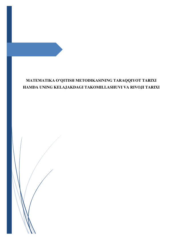  
 
 
 
 
 
 
 
 
 
 
 
 
 
 
MATEMATIKA O’QITISH METODIKASINING TARAQQIYOT TARIXI 
HAMDA UNING KELAJAKDAGI TAKOMILLASHUVI VA RIVOJI TARIXI 
 
 
 
 
 
 
 
 
 
 
 
 
 
 
 
 
 
 
 
