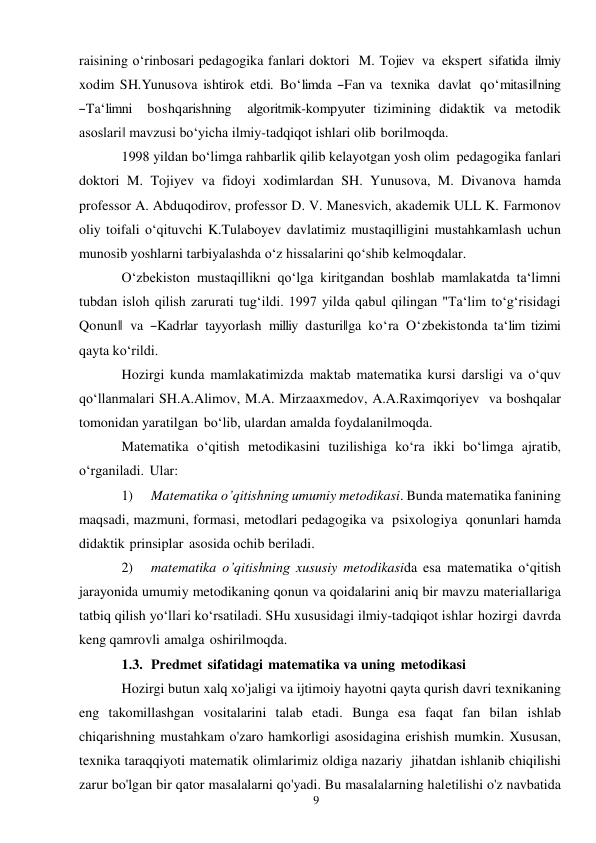 9 
 
raisining o‘rinbosari pedagogika fanlari doktori M. Tojiev  va  ekspert sifatida ilmiy 
xodim SH.Yunusova ishtirok etdi.  Bo‘limda ―Fan va  texnika  davlat  qo‘mitasi‖ning  
―Ta‘limni  boshqarishning  algoritmik-kompyuter tizimining didaktik va metodik 
asoslari‖ mavzusi bo‘yicha ilmiy-tadqiqot ishlari olib borilmoqda. 
1998 yildan bo‘limga rahbarlik qilib kelayotgan yosh olim pedagogika fanlari 
doktori M. Tojiyev va fidoyi xodimlardan SH. Yunusova, M. Divanova hamda 
professor A. Abduqodirov, professor D. V. Manesvich, akademik ULL K. Farmonov 
oliy toifali o‘qituvchi K.Tulaboyev davlatimiz mustaqilligini mustahkamlash uchun 
munosib yoshlarni tarbiyalashda o‘z hissalarini qo‘shib kelmoqdalar. 
O‘zbekiston mustaqillikni qo‘lga kiritgandan boshlab mamlakatda ta‘limni 
tubdan isloh qilish zarurati tug‘ildi. 1997 yilda qabul qilingan "Ta‘lim to‘g‘risidagi 
Qonun‖ va ―Kadrlar tayyorlash milliy dasturi‖ga ko‘ra O‘zbekistonda ta‘lim tizimi 
qayta ko‘rildi. 
Hozirgi kunda mamlakatimizda maktab matematika kursi darsligi va o‘quv 
qo‘llanmalari SH.A.Alimov, M.A. Mirzaaxmedov, A.A.Raximqoriyev va boshqalar 
tomonidan yaratilgan bo‘lib, ulardan amalda foydalanilmoqda. 
Matematika o‘qitish metodikasini tuzilishiga ko‘ra ikki bo‘limga ajratib, 
o‘rganiladi. Ular: 
1) 
Matematika o’qitishning umumiy metodikasi. Bunda matematika fanining 
maqsadi, mazmuni, formasi, metodlari pedagogika va psixologiya qonunlari hamda 
didaktik prinsiplar asosida ochib beriladi. 
2) 
matematika o’qitishning xususiy metodikasida esa matematika o‘qitish 
jarayonida umumiy metodikaning qonun va qoidalarini aniq bir mavzu materiallariga 
tatbiq qilish yo‘llari ko‘rsatiladi. SHu xususidagi ilmiy-tadqiqot ishlar hozirgi davrda 
keng qamrovli amalga oshirilmoqda. 
1.3. Predmet sifatidagi matematika va uning metodikasi 
Hozirgi butun xalq xo'jaligi va ijtimoiy hayotni qayta qurish davri texnikaning 
eng takomillashgan vositalarini talab etadi. Bunga esa faqat fan bilan ishlab 
chiqarishning mustahkam o'zaro hamkorligi asosidagina erishish mumkin. Xususan, 
texnika taraqqiyoti matematik olimlarimiz oldiga nazariy jihatdan ishlanib chiqilishi 
zarur bo'lgan bir qator masalalarni qo'yadi. Bu masalalarning hal etilishi o'z navbatida 
