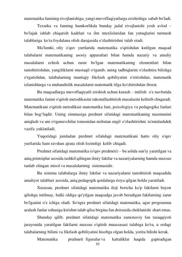 10 
 
matematika fanining rivojlanishiga, yangi muvoffaqiyatlarga erishishiga sabab bo'ladi. 
Texnika va fanning hamkorlikda bunday jadal rivojlanishi yosh avlod – 
bo'lajak ishlab chiqarish kadrlari va ilm muxlislaridan fan yutuqlarini turmush 
talablariga ko'ra foydalana olish darajasida o'zlashtirishni talab etadi. 
Ma'lumki, oliy o'quv yurtlarida matematika o'qitishdan kutilgan maqsad 
talabalarni matematikaning asosiy apparatlari bilan hamda nazariy va amaliy 
masalalarni echish uchun zarur bo'lgan matematikaning elementlari bilan 
tanishtirishdan, yangiliklarni mustaqil o'rganib, uning tadbiqlarini o'zlashtira bilishga 
o'rgatishdan, talabalarning mantiqiy fikrlash qobiliyatini o'stirishdan, matematik 
izlanishlarga va muhandislik masalalarni matematik tilga ko'chirishdan iborat. 
Bu maqsadlarga muvoffaqiyatli erishish uchun kurash – intilish o'z navbatida 
matematika fanini o'qitish metodikasini takomillashtirish masalasini keltirib chiqaradi. 
Matematikani o'qitish metodikasi matematika fani, psixologiya va pedagogika fanlari 
bilan bog‘liqdir. Uning zimmasiga predmet sifatidagi matematikaning mazmunini 
aniqlash va uni o'rganuvchilar tomonidan nisbatan engil o'zlashtirishni ta'minlashdek 
vazifa yuklatiladi. 
Yuqoridagi jumladan predmet sifatidagi matematikani hatto oliy o'quv 
yurtlarida ham ravshan ajrata olish lozimligi kelib chiqadi. 
Predmet sifatidagi matematika (o'quv predmeti) – bu aslida sun'iy yaratilgan va 
aniq printsiplar asosida tashkil qilingan ilmiy faktlar va nazariyalarning hamda maxsus 
tanlab olingan misol va masalalarning sistemasidir. 
Bu sistema talabalarga ilmiy faktlar va nazariyalarni tanishtirish maqsadida 
amaliyot talablari asosida, aniq pedagogik qoidalarga rioya qilgan holda yaratiladi. 
Xususan, predmet sifatidagi matematika iloji boricha ko'p faktlarni bayon 
qilishga intilmay, balki oldiga qo'yilgan maqsadga javob beradigan faktlarning zarur 
bo'lganini o'z ichiga oladi. So'ngra predmet sifatidagi matematika, agar programma 
aralash fanlar sohasiga kirishni talab qilsa birgina fan doirasida cheklanishi shart emas. 
Shunday qilib, predmet sifatidagi matematika zamonaviy fan taraqqiyoti 
jarayonida yaratilgan faktlarni maxsus o'qitish muassasasi talabiga ko'ra, u erdagi 
talabalarning bilimi va fikrlash qobiliyatini hisobga olgan holda, yorita bilishi kerak. 
Matematika 
predmeti figuralar va 
kattaliklar haqida 
gapiradigan 
