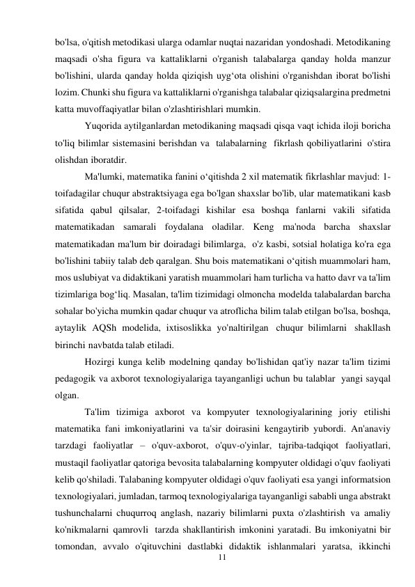 11 
 
bo'lsa, o'qitish metodikasi ularga odamlar nuqtai nazaridan yondoshadi. Metodikaning 
maqsadi o'sha figura va kattaliklarni o'rganish talabalarga qanday holda manzur 
bo'lishini, ularda qanday holda qiziqish uyg‘ota olishini o'rganishdan iborat bo'lishi 
lozim. Chunki shu figura va kattaliklarni o'rganishga talabalar qiziqsalargina predmetni 
katta muvoffaqiyatlar bilan o'zlashtirishlari mumkin. 
Yuqorida aytilganlardan metodikaning maqsadi qisqa vaqt ichida iloji boricha 
to'liq bilimlar sistemasini berishdan va talabalarning fikrlash qobiliyatlarini o'stira 
olishdan iboratdir. 
Ma'lumki, matematika fanini o‘qitishda 2 xil matematik fikrlashlar mavjud: 1-
toifadagilar chuqur abstraktsiyaga ega bo'lgan shaxslar bo'lib, ular matematikani kasb 
sifatida qabul qilsalar, 2-toifadagi kishilar esa boshqa fanlarni vakili sifatida 
matematikadan samarali foydalana oladilar. Keng ma'noda barcha shaxslar 
matematikadan ma'lum bir doiradagi bilimlarga, o'z kasbi, sotsial holatiga ko'ra ega 
bo'lishini tabiiy talab deb qaralgan. Shu bois matematikani o‘qitish muammolari ham, 
mos uslubiyat va didaktikani yaratish muammolari ham turlicha va hatto davr va ta'lim 
tizimlariga bog‘liq. Masalan, ta'lim tizimidagi olmoncha modelda talabalardan barcha 
sohalar bo'yicha mumkin qadar chuqur va atroflicha bilim talab etilgan bo'lsa, boshqa, 
aytaylik AQSh modelida, ixtisoslikka yo'naltirilgan chuqur bilimlarni shakllash 
birinchi navbatda talab etiladi. 
Hozirgi kunga kelib modelning qanday bo'lishidan qat'iy nazar ta'lim tizimi 
pedagogik va axborot texnologiyalariga tayanganligi uchun bu talablar yangi sayqal 
olgan. 
Ta'lim tizimiga axborot va kompyuter texnologiyalarining joriy etilishi 
matematika fani imkoniyatlarini va ta'sir doirasini kengaytirib yubordi. An'anaviy 
tarzdagi faoliyatlar – o'quv-axborot, o'quv-o'yinlar, tajriba-tadqiqot faoliyatlari, 
mustaqil faoliyatlar qatoriga bevosita talabalarning kompyuter oldidagi o'quv faoliyati 
kelib qo'shiladi. Talabaning kompyuter oldidagi o'quv faoliyati esa yangi informatsion 
texnologiyalari, jumladan, tarmoq texnologiyalariga tayanganligi sababli unga abstrakt 
tushunchalarni chuqurroq anglash, nazariy bilimlarni puxta o'zlashtirish va amaliy 
ko'nikmalarni qamrovli tarzda shakllantirish imkonini yaratadi. Bu imkoniyatni bir 
tomondan, avvalo o'qituvchini dastlabki didaktik ishlanmalari yaratsa, ikkinchi 
