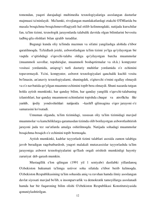 12 
 
tomondan, yuqori darajadagi multimedia texnologiyalariga asoslangan dasturlar 
majmuasi ta'minlaydi. Ma'lumki, rivojlangan mamlakatlardagi etakchi OTMlarida bu 
masala bosqichma-bosqich muvoffaqiyatli hal etilib kelinmoqdaki, natijada kurschilar 
fan, ta'lim tizimi, texnologik jarayonlarda talabalik davrida olgan bilimlarini bevosita 
tadbiq qila olishlari bilan ajralib turadilar. 
Bugungi kunda oliy ta'limda mazmun va sifatni yangilashga alohida e'tibor 
qaratilmoqda. Ta'kidlash joizki, axborotlashgan ta'lim tizimi yo'lga qo'yilayotgan bir 
vaqtda o‘qitishdagi o'quvchi-talaba oldiga qo'yilayotgan barcha muammolar 
(muammoli savollar, topshiriqlar, muammoli boshqotirmalar va sh.k.) kompyuter 
vositasi yordamida, aniqrog‘i turli dasturiy muhitlar yordamida o'z echimini 
topavermaydi. Ya'ni, kompyuter, axborot texnologiyalari qanchalik kuchli vosita 
bo'lmasin, an'anaviy texnologiyalarni, shuningdek, o'qituvchi o'rnini egallay olmaydi 
va o'z navbatida qo'yilgan muammo echimini topib bera olmaydi. Shuni nazarda tutgan 
holda aytish mumkinki, har qanday bilim, har qanday yangilik o'quvchi-talabaning 
izlanishlari, har qanday muammoni echimlarini topishda chuqur    va    atroflicha    fikr    
yuritib,    ijodiy   yondoshishlari   natijasida   ―kashf‖ qilinsagina o'quv jarayoni o'z 
samarasini ko'rsatadi. 
Umuman olganda, ta'lim tizimidagi, xususan oliy ta'lim tizimidagi mavjud 
muammolar va kamchiliklarga qaramasdan tizimda olib borilayotgan axborotlashtirish 
jarayoni juda tez sur'atlarda amalga oshirilmoqda. Natijada sohadagi muammolar 
bosqichma-bosqich o'z echimini topib bormoqda. 
Aytish mumkinki, kadrlar tayyorlash tizimi talablari asosida zamon talabiga 
javob beradigan raqobatbardosh, yuqori malakali mutaxassislar tayyorlashda ta'lim 
jarayoniga axborot texnologiyalarini qo'llash orqali erishish mumkinligi hayotiy 
zaruriyat deb qarash mumkin. 
Mustaqillik e'lon qilingan (1991 yil 1 sentyabr) dastlabki yillardanoq 
O'zbekiston hukumati ta'limga ustivor soha sifatida e'tibor berib kelmoqda. 
O'zbekiston Respublikasining ta'lim sohasida aniq va ravshan hamda ilmiy asoslangan 
davlat siyosati mavjud bo'lib, u insonparvarlik va demokratik tamoyillarga asoslanadi 
hamda har bir fuqaroning bilim olishi O'zbekiston Respublikasi Konstitutsiyasida 
qonuniylashtirilgan. 
