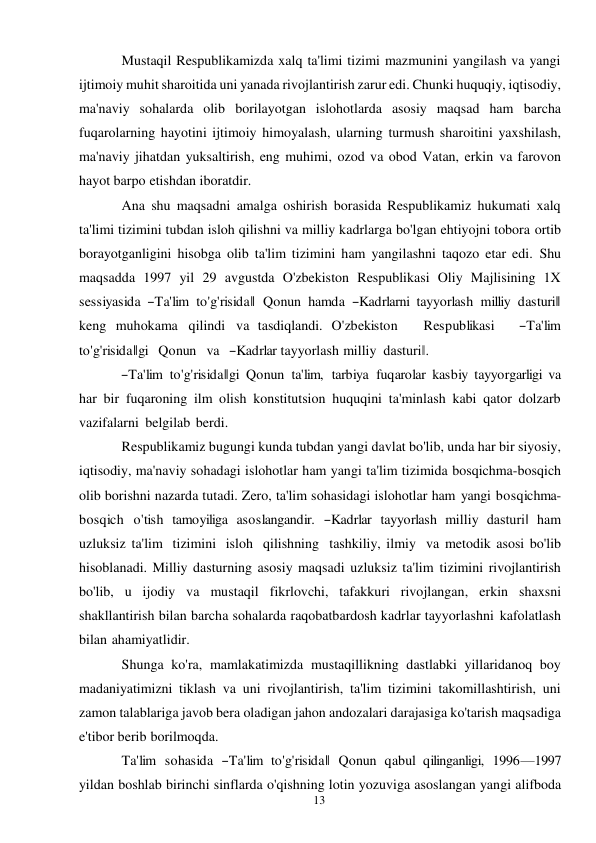 13 
 
Mustaqil Respublikamizda xalq ta'limi tizimi mazmunini yangilash va yangi 
ijtimoiy muhit sharoitida uni yanada rivojlantirish zarur edi. Chunki huquqiy, iqtisodiy, 
ma'naviy sohalarda olib borilayotgan islohotlarda asosiy maqsad ham barcha 
fuqarolarning hayotini ijtimoiy himoyalash, ularning turmush sharoitini yaxshilash, 
ma'naviy jihatdan yuksaltirish, eng muhimi, ozod va obod Vatan, erkin va farovon 
hayot barpo etishdan iboratdir. 
Ana shu maqsadni amalga oshirish borasida Respublikamiz hukumati xalq 
ta'limi tizimini tubdan isloh qilishni va milliy kadrlarga bo'lgan ehtiyojni tobora ortib 
borayotganligini hisobga olib ta'lim tizimini ham yangilashni taqozo etar edi. Shu 
maqsadda 1997 yil 29 avgustda O'zbekiston Respublikasi Oliy Majlisining 1X 
sessiyasida ―Ta'lim to'g'risida‖ Qonun hamda ―Kadrlarni tayyorlash milliy dasturi‖ 
keng muhokama qilindi va tasdiqlandi. O'zbekiston   Respublikasi   ―Ta'lim   
to'g'risida‖gi   Qonun   va   ―Kadrlar tayyorlash milliy dasturi‖. 
―Ta'lim  to'g'risida‖gi Qonun  ta'lim,  tarbiya  fuqarolar kasbiy tayyorgarligi va 
har bir fuqaroning ilm olish konstitutsion huquqini ta'minlash kabi qator dolzarb 
vazifalarni belgilab berdi. 
Respublikamiz bugungi kunda tubdan yangi davlat bo'lib, unda har bir siyosiy, 
iqtisodiy, ma'naviy sohadagi islohotlar ham yangi ta'lim tizimida bosqichma-bosqich 
olib borishni nazarda tutadi. Zero, ta'lim sohasidagi islohotlar ham yangi bosqichma-
bosqich o'tish tamoyiliga asoslangandir. ―Kadrlar tayyorlash milliy dasturi‖ ham 
uzluksiz ta'lim tizimini isloh qilishning tashkiliy, ilmiy va metodik asosi bo'lib 
hisoblanadi. Milliy dasturning asosiy maqsadi uzluksiz ta'lim tizimini rivojlantirish 
bo'lib, u ijodiy va mustaqil fikrlovchi, tafakkuri rivojlangan, erkin shaxsni 
shakllantirish bilan barcha sohalarda raqobatbardosh kadrlar tayyorlashni kafolatlash 
bilan ahamiyatlidir. 
Shunga ko'ra, mamlakatimizda mustaqillikning dastlabki yillaridanoq boy 
madaniyatimizni tiklash va uni rivojlantirish, ta'lim tizimini takomillashtirish, uni 
zamon talablariga javob bera oladigan jahon andozalari darajasiga ko'tarish maqsadiga 
e'tibor berib borilmoqda. 
Ta'lim  sohasida  ―Ta'lim  to'g'risida‖  Qonun  qabul  qilinganligi,  1996—1997 
yildan boshlab birinchi sinflarda o'qishning lotin yozuviga asoslangan yangi alifboda 
