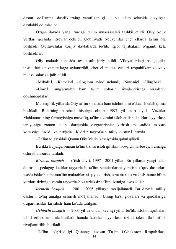 14 
 
dastur, qo'llanma, dasrliklarning yaratilganligi — bu ta'lim sohasida qo'yilgan 
dastlabki odimlar edi. 
O'tgan davrda yangi turdagi ta'lim muassasalari tashkil etildi. Oliy o'quv 
yurtlari qoshida litseylar ochildi. Qobiliyatli o'quvchilar chet ellarda ta'lim ola 
boshladi. O'qituvchilar xorijiy davlatlarda bo'lib, ilg'or tajribalarni o'rganib kela 
boshladilar. 
Oliy maktab sohasida test usuli joriy etildi. Viloyatlardagi pedagogika 
institutlari universitetlarga aylantirildi, chet el mutaxassislari respublikamiz o'quv 
muassasalariga jalb etildi. 
―Mahalla‖,   ―Kamolot‖,   ―Sog'lom  avlod   uchun‖,   ―Nuroniy‖,   ―Ulug'bek‖, 
―Umid‖      jamg'armalari      ham      ta'lim      sohasini     rivojlantirishga     hissalarini 
qo'shmoqdalar. 
Mustaqillik yillarida Oliy ta'lim sohasida ham islohotlarni o'tkazish talab qilina 
boshladi. Bularning barchasi hisobga olinib, 1997 yil mart oyida Vazirlar 
Mahkamasining farmoyishiga muvofiq, ta'lim tizimini isloh etilish, kadrlar tayyorlash 
jarayoniga zamon talabi darajasida o'zgartirishlar kiritish maqsadida maxsus  
komissiya  tuzildi  va  natijada  ―Kadrlar  tayyorlash  milliy  dasturi‖  hamda 
―Ta'lim to'g'risida‖ Qonun Oliy Majlis  sessiyasida qabul qilindi. 
Bu ikki hujjatga binoan ta'lim tizimi isloh qilishni bosqichma-bosqich amalga 
oshirish nazarda tutiladi: 
Birinchi bosqich — o'tish davri. 1997—2001 yillar. Bu yillarda yangi talab 
doirasida pedagog kadrlar tayyorlash, ta'lim standartlarini yaratish, o'quv dasturlari 
ustida ishlash, umumta'lim maktablarini qayta qurish, o'rta maxsus va kasb-hunar bilim 
yurtlari tizimiga zamin tayyorlash va uzluksiz ta'lim tizimiga asos solish. 
Ikkinchi bosqich — 2001—2005 yillarga mo'ljallanadi. Bu davrda milliy 
dasturni to'liq amalga oshirish mo'ljallanadi. Uning ba'zi g'oyalari va qoidalariga 
o'zgartirishlar kiritilish ham ko'zda tutilgan. 
Uchinchi bosqich — 2005 yil va undan keyingi yillar bo'lib, islohot tajribalari 
tahlil etilib, umumlashtiriladi hamda kadrlar tayyorlash tizimi takomillashtirilib, 
rivojlantirilib boriladi. 
―Ta'lim   to'g'risida‖gi   Qonunga   asosan   Ta'lim   O'zbekiston   Respublikasi 
