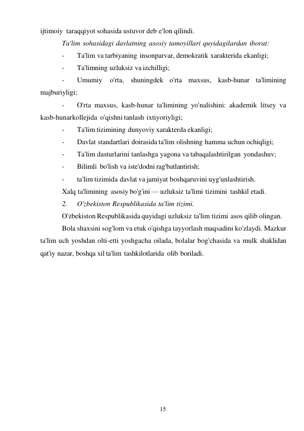 15 
 
ijtimoiy taraqqiyot sohasida ustuvor deb e'lon qilindi. 
Ta'lim sohasidagi davlatning asosiy tamoyillari quyidagilardan iborat: 
- 
Ta'lim va tarbiyaning insonparvar, demokratik xarakterida ekanligi; 
- 
Ta'limning uzluksiz va izchilligi; 
- 
Umumiy 
o'rta, shuningdek o'rta maxsus, kasb-hunar ta'limining 
majburiyligi; 
- 
O'rta maxsus, kasb-hunar ta'limining yo'nalishini: akademik litsey va 
kasb-hunar kollejida o'qishni tanlash ixtiyoriyligi; 
- 
Ta'lim tizimining dunyoviy xarakterda ekanligi; 
- 
Davlat standartlari doirasida ta'lim olishning hamma uchun ochiqligi; 
- 
Ta'lim dasturlarini tanlashga yagona va tabaqalashtirilgan yondashuv; 
- 
Bilimli bo'lish va iste'dodni rag'batlantirish; 
- 
ta'lim tizimida davlat va jamiyat boshqaruvini uyg'unlashtirish. 
Xalq ta'limining asosiy bo'g'ini — uzluksiz ta'limi tizimini tashkil etadi. 
2. 
O'zbekiston Respublikasida ta'lim tizimi. 
O'zbekiston Respublikasida quyidagi uzluksiz ta'lim tizimi asos qilib olingan. 
Bola shaxsini sog'lom va etuk o'qishga tayyorlash maqsadini ko'zlaydi. Mazkur 
ta'lim uch yoshdan olti-etti yoshgacha oilada, bolalar bog'chasida va mulk shaklidan 
qat'iy nazar, boshqa xil ta'lim tashkilotlarida olib boriladi. 
