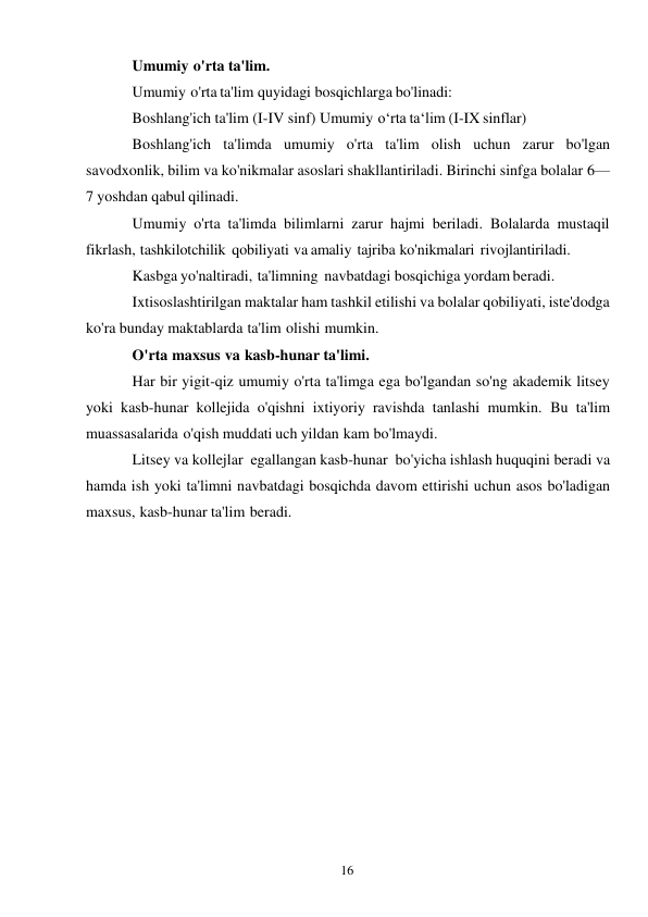 16 
 
Umumiy o'rta ta'lim. 
Umumiy o'rta ta'lim quyidagi bosqichlarga bo'linadi: 
Boshlang'ich ta'lim (I-IV sinf) Umumiy o‘rta ta‘lim (I-IX sinflar) 
Boshlang'ich ta'limda umumiy o'rta ta'lim olish uchun zarur bo'lgan 
savodxonlik, bilim va ko'nikmalar asoslari shakllantiriladi. Birinchi sinfga bolalar 6—
7 yoshdan qabul qilinadi. 
Umumiy o'rta ta'limda bilimlarni zarur hajmi beriladi. Bolalarda mustaqil 
fikrlash, tashkilotchilik qobiliyati va amaliy tajriba ko'nikmalari rivojlantiriladi. 
Kasbga yo'naltiradi, ta'limning navbatdagi bosqichiga yordam beradi. 
Ixtisoslashtirilgan maktalar ham tashkil etilishi va bolalar qobiliyati, iste'dodga 
ko'ra bunday maktablarda ta'lim olishi mumkin. 
O'rta maxsus va kasb-hunar ta'limi. 
Har bir yigit-qiz umumiy o'rta ta'limga ega bo'lgandan so'ng akademik litsey 
yoki kasb-hunar kollejida o'qishni ixtiyoriy ravishda tanlashi mumkin. Bu ta'lim 
muassasalarida o'qish muddati uch yildan kam bo'lmaydi. 
Litsey va kollejlar egallangan kasb-hunar bo'yicha ishlash huquqini beradi va 
hamda ish yoki ta'limni navbatdagi bosqichda davom ettirishi uchun asos bo'ladigan 
maxsus, kasb-hunar ta'lim beradi. 
 
 
