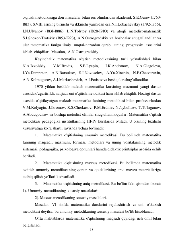 18 
 
o'qitish metodikasiga doir masalalar bilan rus olimlaridan akademik S.E.Gurev (I760-
I8I3), XVIII asrning birinchi va ikkinchi yarmidan esa N.I.Lobachevskiy (I792-I856), 
I.N.Ulyanov (I83I-I886). L.N.Tolstoy (I828-I9IO) va atoqli metodist-matematik 
S.I.Shoxor-Trotskiy (I853-I923), A.N.Ostrogradskiy va boshqalar shug'ullandilar va 
ular matematika faniga ilmiy nuqtai-nazardan qarab, uning progressiv asoslarini 
ishlab chiqdilar. Masalan, A.N.Ostrogradskiy 
Keyinchalik matematika o'qitish metodikasining turli yo'nalishlari bilan 
N.A.Izvolskiy, 
V.M.Bradis, 
S.E.Lyapin, 
I.K.Andronov, 
N.A.Glagoleva, 
I.Ya.Dempman, A.N.Barsukov, S.I.Novoselov, A.Ya.Xinchin, N.F.Chetveruxin, 
A.N.Kolmogorov, A.I.Markushevich, A.I.Fetisov va boshqalar shug'ullandilar. 
1970 yildan boshlab maktab matematika kursining mazmuni yangi dastur 
asosida o'zgartirildi, natijada uni o'qitish metodikasi ham ishlab chiqildi. Hozirgi dastur 
asosida o'qitilayotgan maktab matematika fanining metodikasi bilan professorlardan 
V.M.Kolyagin, J.Ikromov, R.S.Cherkasov, P.M.Erdniev, N./aybullaev, T.To'laganov, 
A.Abduqodirov va boshqa metodist olimlar shug'ullanmoqdalar. Matematika o'qitish 
metodikasi pedagogika institutlarining III-IV kurslarida o'tiladi. U o'zining tuzilishi 
xususiyatiga ko'ra shartli ravishda uchga bo'linadi: 
1. 
Matematika o'qitishning umumiy metodikasi. Bu bo'limda matematika 
fanining maqsadi, mazmuni, formasi, metodlari va uning vositalarining metodik 
sistemasi, pedagogika, psixologiya qonunlari hamda didaktik printsiplar asosida ochib 
beriladi. 
2. 
Matematika o'qitishning maxsus metodikasi. Bu bo'limda matematika 
o'qitish umumiy metodikasining qonun va qoidalarining aniq mavzu materiallariga 
tadbiq qilish yo'llari ko'rsatiladi. 
3. 
Matematika o'qitishning aniq metodikasi. Bu bo'lim ikki qismdan iborat: 
1). Umumiy metodikaning xususiy masalalari; 
2). Maxsus metodikaning xususiy masalalari. 
Masalan, VI sinfda matematika darslarini rejalashtirish va uni o'tkazish 
metodikasi deyilsa, bu umumiy metodikaning xususiy masalasi bo'lib hisoblanadi. 
O'rta maktablarda matematika o'qitishning maqsadi quyidagi uch omil bilan 
belgilanadi: 
