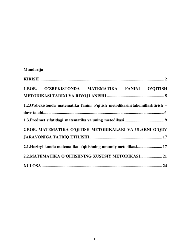 1 
 
 
 
 
 
 
 
 
Mundarija 
KIRISH ........................................................................................................................ 2 
1-BOB. 
O’ZBEKISTONDA 
MATEMATIKA 
FANINI 
O’QITISH 
METODIKASI TARIXI VA RIVOJLANISHI ....................................................... 5 
1.2.O'zbekistonda matematika fanini o'qitish metodikasini takomillashtirish – 
davr talabi....................................................................................................................6 
1.3.Predmet sifatidagi matematika va uning metodikasi ...................................... 9 
2-BOB. MATEMATIKA O'QITISH METODIKALARI VA ULARNI O’QUV 
JARAYONIGA TATBIQ ETILISHI ...................................................................... 17 
2.1. Hozirgi kunda matematika o'qitishning umumiy metodikasi........................ 17 
2.2. MATEMATIKA O'QITISHNING XUSUSIY METODIKASI ..................... 21 
XULOSA .................................................................................................................... 24 
 
 
 
 
