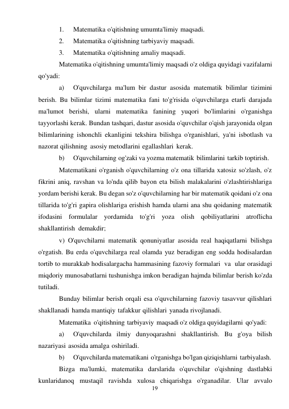 19 
 
1. 
Matematika o'qitishning umumta'limiy maqsadi. 
2. 
Matematika o'qitishning tarbiyaviy maqsadi. 
3. 
Matematika o'qitishning amaliy maqsadi. 
Matematika o'qitishning umumta'limiy maqsadi o'z oldiga quyidagi vazifalarni 
qo'yadi: 
a) 
O'quvchilarga ma'lum bir dastur asosida matematik bilimlar tizimini 
berish. Bu bilimlar tizimi matematika fani to'g'risida o'quvchilarga etarli darajada 
ma'lumot berishi, ularni matematika fanining yuqori bo'limlarini o'rganishga 
tayyorlashi kerak. Bundan tashqari, dastur asosida o'quvchilar o'qish jarayonida olgan 
bilimlarining ishonchli ekanligini tekshira bilishga o'rganishlari, ya'ni isbotlash va 
nazorat qilishning asosiy metodlarini egallashlari kerak. 
b) 
O'quvchilarning og'zaki va yozma matematik bilimlarini tarkib toptirish. 
Matematikani o'rganish o'quvchilarning o'z ona tillarida xatosiz so'zlash, o'z 
fikrini aniq, ravshan va lo'nda qilib bayon eta bilish malakalarini o'zlashtirishlariga 
yordam berishi kerak. Bu degan so'z o'quvchilarning har bir matematik qoidani o'z ona 
tillarida to'g'ri gapira olishlariga erishish hamda ularni ana shu qoidaning matematik 
ifodasini formulalar yordamida to'g'ri yoza olish qobiliyatlarini atroflicha 
shakllantirish demakdir; 
v) O'quvchilarni matematik qonuniyatlar asosida real haqiqatlarni bilishga 
o'rgatish. Bu erda o'quvchilarga real olamda yuz beradigan eng sodda hodisalardan 
tortib to murakkab hodisalargacha hammasining fazoviy formalari va ular orasidagi 
miqdoriy munosabatlarni tushunishga imkon beradigan hajmda bilimlar berish ko'zda 
tutiladi. 
Bunday bilimlar berish orqali esa o'quvchilarning fazoviy tasavvur qilishlari 
shakllanadi hamda mantiqiy tafakkur qilishlari yanada rivojlanadi. 
Matematika o'qitishning tarbiyaviy maqsadi o'z oldiga quyidagilarni qo'yadi: 
a) 
O'quvchilarda ilmiy dunyoqarashni shakllantirish. Bu g'oya bilish 
nazariyasi asosida amalga oshiriladi. 
b) 
O'quvchilarda matematikani o'rganishga bo'lgan qiziqishlarni tarbiyalash. 
Bizga ma'lumki, matematika darslarida o'quvchilar o'qishning dastlabki 
kunlaridanoq mustaqil ravishda xulosa chiqarishga o'rganadilar. Ular avvalo 
